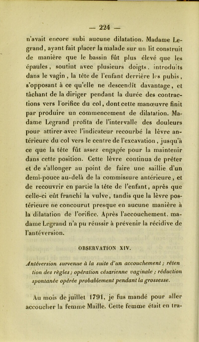 n’avait encore subi aucune dilatation. Madame Le- grand, ayant fait placer la malade sur un lit construit de manière que le bassin fût plus élevé que les épaules, soutint avec plusieurs doigts, introduits dans le vagin , la tête de Tenfant derrière 1rs pubis, s’opposant à ce qu’elle ne descendît davantage, et tâchant de la diriger pendant la durée des contrac- tions vers l’orifice du col, dont cette manœuvre finit par produire un commencement de dilatation. Ma- dame Legrand profita de l’intervalle des douleurs pour attirer avec l’indicateur recourbé la lèvre an- térieure du col vers le centre de l’excavation , jusqu’à ce que la tête fût assez engagée pour la maintenir dans cette position. Cette lèvre continua de prêter et de s’allonger au point de faire une saillie d’un demi-pouce au-delà de la commissure antérieure, et de recouvrir en partie la tête de l’enfant, après que celle-ci eût franchi la vulve, tandis que la lèvre pos- térieure ne concourut presque en aucune manière à la dilatation de l’orifice. Après l’accouchement, ma- dame Legrand n’a pu réussir à prévenir la récidive de l’antéversion. OBSERVATION XIV. Antéversion survenue à la suite d'un accouchement ; réten tion des règles; opération césarienne vaginale ; réduction spontanée opérée probablement pendant la grossesse. Au mois de juillet 1791, je fus mandé pour aller accoucher la femme Maille. Celte femme était en Ira-
