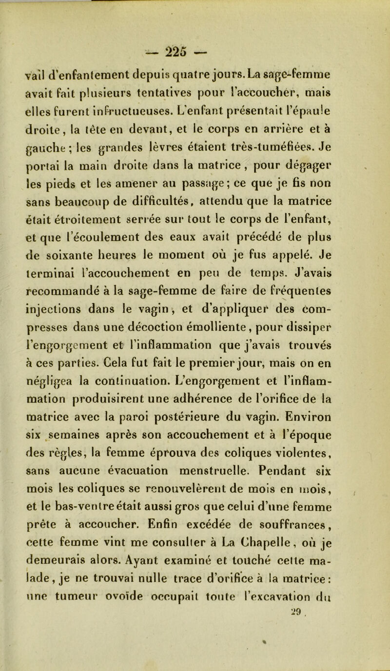 vail d’enfantement depuis quatre jours. La sage-femme avait fait plusieurs tentatives pour raccouchér, mais elles furent infructueuses. L’enfant présentait l’épaule droite, la tête en devant, et le corps en arrière et à gauche; les grandes lèvres étaient très-tuméfiées. Je portai la main droite dans la matrice, pour dégager les pieds et les amener au passage ; ce que je fis non sans beaucoup de difficultés, attendu que la matrice était étroitement serr ée sur tout le corps de l’enfant, et que l’écoulement des eaux avait précédé de plus de soixante heures le moment où je fus appelé. Je terminai l’accouchement en peu de temps. J’avais recommandé à la sage-femme de faire de fréquentes injections dans le vagin, et d’appliquer des com- presses dans une décoction émolliente, pour dissiper l’engorgement et l’inflammation que j’avais trouvés à ces parties. Cela fut fait le premier jour, mais on en négligea la continuation. L’engorgement et l’inflam- mation produisirent une adhérence de l’orifice de la matrice avec la paroi postérieure du vagin. Environ six ^semaines après son accouchement et à l’époque des règles, la femme éprouva des coliques violentes, sans aucune évacuation menstruelle. Pendant six mois les coliques se renouvelèrent de mois en snois, et le bas-venIre était aussi gros que celui d’une femme prête à accoucher. Enfin excédée de souffrances, cette femme vint me consulier à La Chapelle, où je demeurais alors. Ayant examiné et touché celle ma- lade, je ne trouvai nulle trace d’orifice à la matrice: une tumeur ovoïde occupait tonte l’excavation du