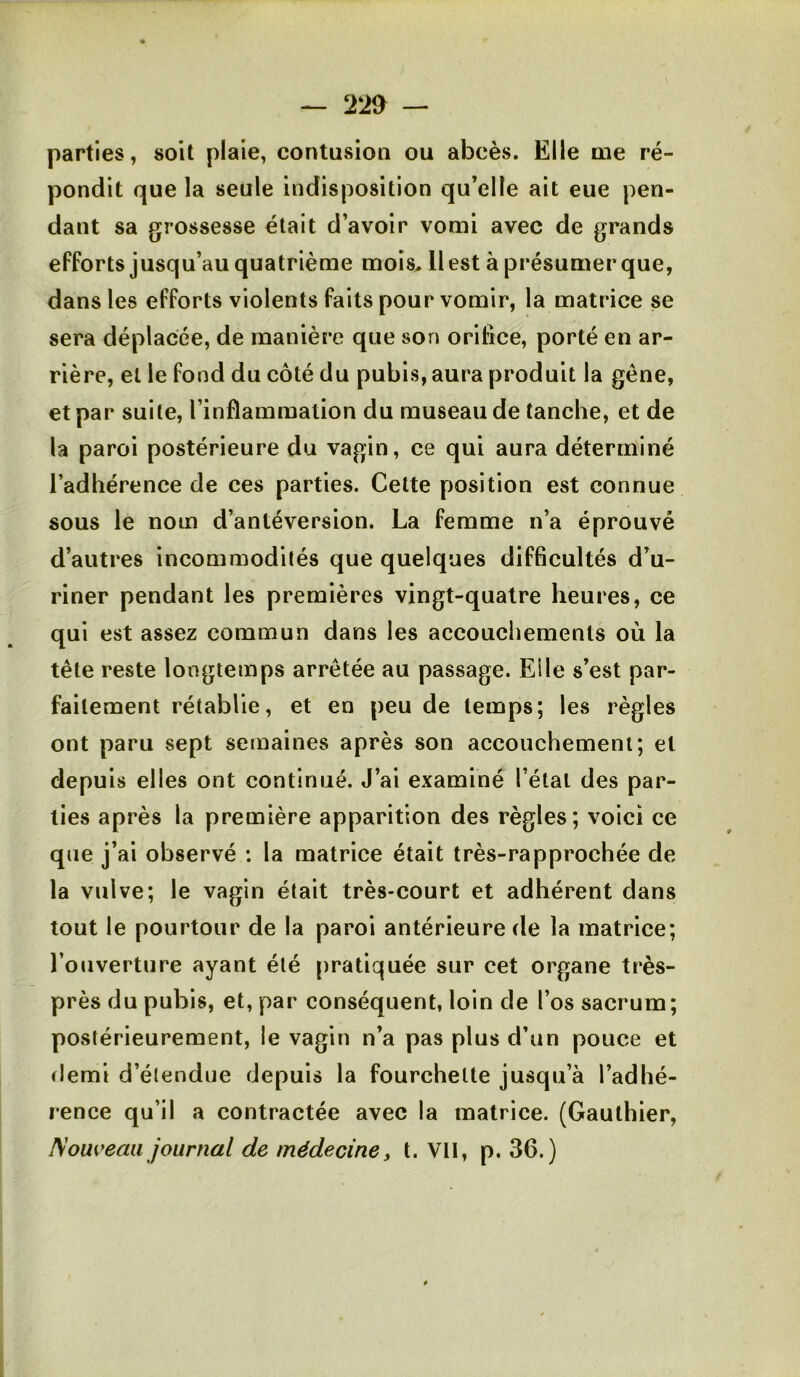 ^ 22a — parties, soit plaie, contusion ou abcès. Elle me ré- pondit que la seule indisposition qu’elle ait eue pen- dant sa grossesse était d’avoir vomi avec de grands efforts jusqu’au quatrième mois. 11 est à présumer que, dans les efforts violents faits pour vomir, la matrice se sera déplacée, de manière que son orifice, porté en ar- rière, et le fond du côté du pubis, aura produit la gêne, et par suite, l’inflammalion du museau de tanche, et de la paroi postérieure du vagin, ce qui aura déterminé l’adhérence de ces parties. Celte position est connue sous le nom d’antéversion. La femme n’a éprouvé d’autres incommodités que quelques difficultés d’u- riner pendant les premières vingt-quatre heures, ce qui est assez commun dans les accouchements où la tête reste longtemps arrêtée au passage. Elle s’est par- faitement rétablie, et en peu de temps; les règles ont paru sept semaines après son accouchement; et depuis elles ont continué. J’ai examiné l’étal des par- ties après la première apparition des règles; voici ce que j’ai observé : la matrice était très-rapprochée de la vulve; le vagin était très-court et adhérent dans tout le pourtour de la paroi antérieure de la matrice; l’ouverture ayant été pratiquée sur cet organe très- près du pubis, et, par conséquent, loin de l’os sacrum; postérieurement, le vagin n’a pas plus d’un pouce et demi d’étendue depuis la fourchette jusqu’à l’adhé- rence qu’il a contractée avec la matrice. (Gauthier, Nouveau journal de médecine, t. Vil, p. 36.)