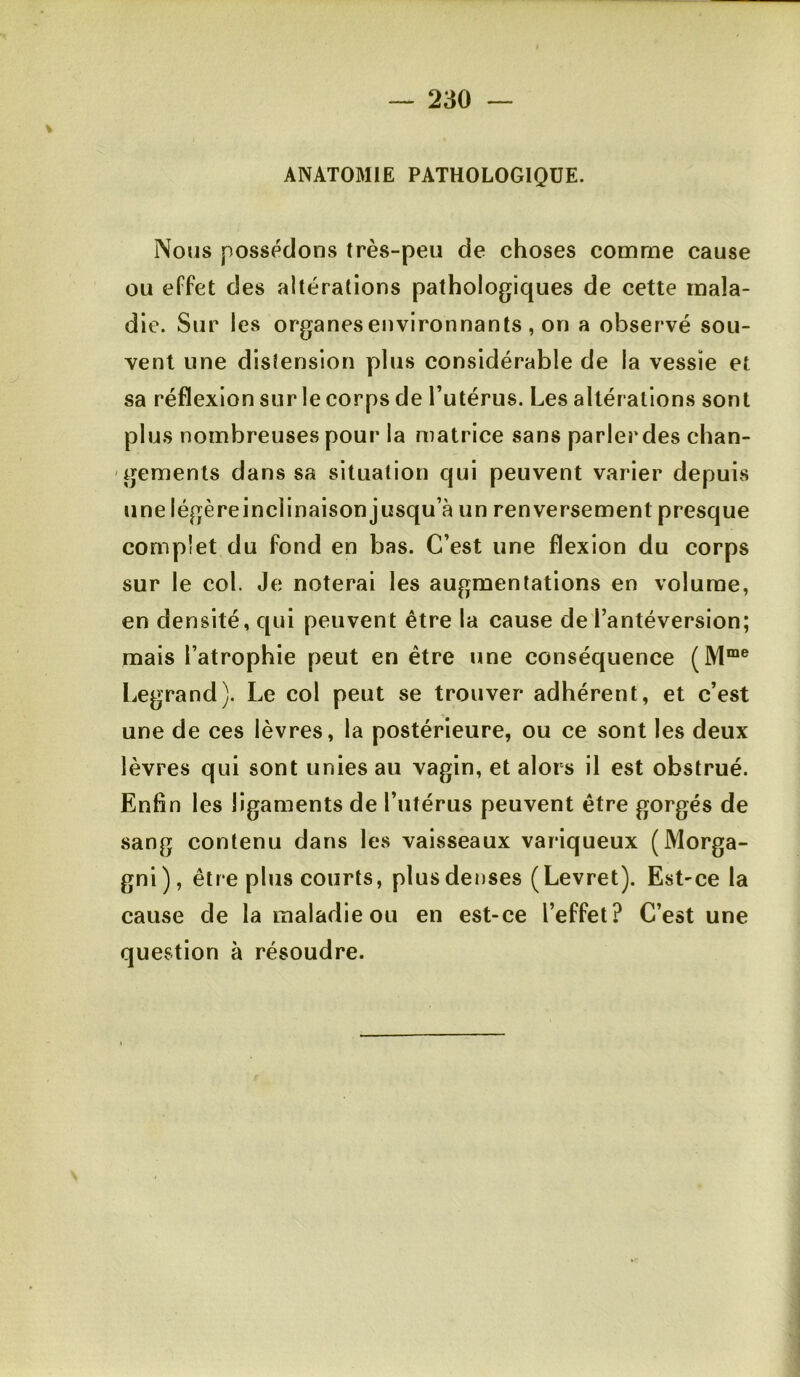 ANATOMIE PATHOLOGIQUE. Nous possédons très-peu de choses comme cause ou effet des altérations pathologiques de cette mala- die. Sur les organesenvironnants , on a observé sou- vent une distension plus considérable de la vessie et sa réflexion sur le corps de l’utérus. Les altérations sont plus nombreuses pour la matrice sans parlerdes chan- gements dans sa situation qui peuvent varier depuis une légèreinclinaison jusqu’à un renversement presque complet du fond en bas. C’est une flexion du corps sur le col. Je noterai les augmentations en volume, en densité, qui peuvent être la cause de l’antéversion; mais l’atrophie peut en être une conséquence (M“® Legrand). Le col peut se trouver adhérent, et c’est une de ces lèvres, la postérieure, ou ce sont les deux lèvres qui sont unies au vagin, et alors il est obstrué. Enfin les ligaments de l’utérus peuvent être gorgés de sang contenu dans les vaisseaux variqueux (Morga- gni), être plus courts, plusdenses (Levret). Est-ce la cause de la maladie ou en est-ce l’effet? C’est une question à résoudre.