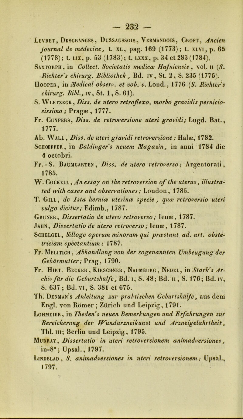 Levret, Desgranges, Dussaussois, Vermandois, Croft, Ancien journal de médecine, t. XL, pag. 169 (1773); t. XLVI, p. 66 (1778); t. Lix, p. 53 (1783); t. lxxx, p. 34 et 283 (1784). Saxtorph, ia Collect. Societatis medicœ Ha/niensis ^ \ol, n [S. Richters chirurg. Bibliolhek, Bd. iv, St. 2, S. 235 (1775). Hooper, iii Medical obseru. et vob. v, Lond., 1776 (S. Richters chirurg. BibL, iv, St. 1, S. 61). S. Wletzegk, Diss. de utero reiroflexo, morbo gravidis pernicio- sissimo ; Pragæ , 1777. Fr. Cüypers, Diss. de retroversione uteri gravidi; Lugd. Bat., 1777. Ab. Wall, Diss. de uteri gravidi retroversione ; Halæ, 1782. Schoeffer, in Baldingers neuem Magazin, in anni 1784 die 4 oclobri. Fr.-S. Baumgarten , Diss. de utero retrovèrso; Argentorati, 1785. W. CocKELL, An essay on the rétroversion of the utérus, illusira- ted witheases and observationes; London, 1785. T. Gill, de Ista herniœ uterinœ specie, quœ retroversio uteri vulgo dicitur; Edimb., 1787. Gruner, Dissertatio de utero reiroverso; lenæ, 1787. .Iahn, Dissertatio de utero retroverso ; lenæ, 1787. Schelgel, Silloge operum minorum qui prœstant ad. art. obste- triciam spectantium ; 1787. Fr. Melitich, Abhandlung von der sogenannten Umbeugung der Gebürmutter; Prag, 1790. Fr. Hirt. Becker , Kirschner, Naumburg, Nedel, in StarVs Ar- chivfürdie Geburtshülfe, Bd. i, S. 48; Bd. il, S. 176; Bd. iv, S. 637; Bd. VI, S. 381 et 675. Th. Denman’s Anleitung zur praktischen Geburtshülfe, ans dem Engl, von Borner; Zürich und Leipzig, 1791. Lohmeier, in Thedens neuen Bemerkungen und Erfahrungèn zur Bereicherung der fVundarzneikunst und Arzneigelahrtheit, Thl. III; Berlin und Leipzig, 1795. Murray, Dissertatio in uteri retroversionem animadversiones, in-8°; Upsal., 1797. Lindblad , S. animadversiones in uteri retroversionem; Upsal., 1797.