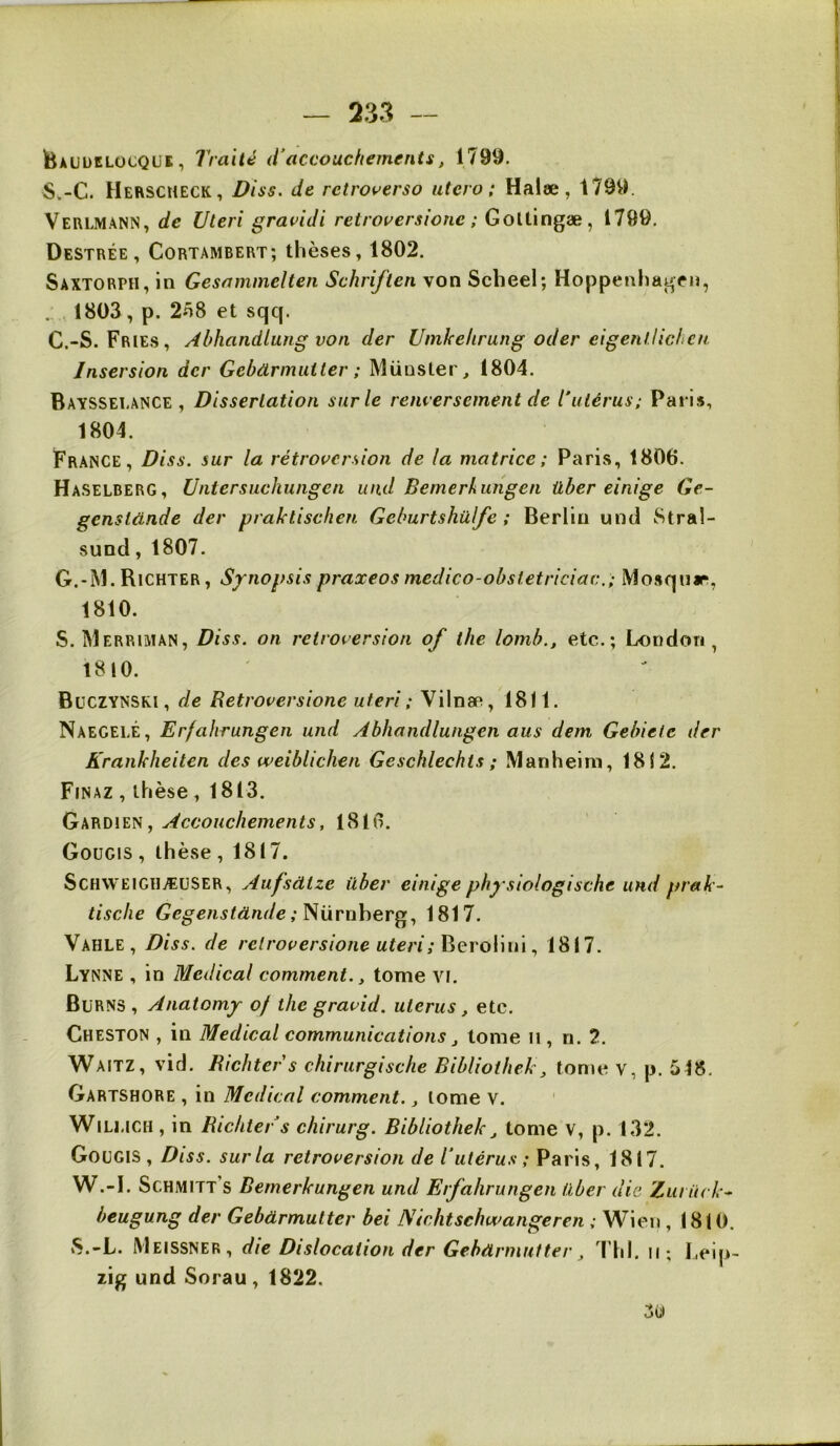 teAüütLocQUi;, Traité iTaccouchements, 1799. S.-C. Herscmeck, Diss. de retroverso utero; Halæ, 1799. Verlmann, de Uleri gravidi retrouersione ; GoUingæ, 1799. Destrée, Cortambert; thèses, 1802. Saxtorph, in Gesammelten Schriften von Scbeel; Hoppenhagen, . 1803, p. 2n8 et sqq. G.-S. Fries, Abhandlung von der Umkehrung oder eigenlliclicn Jnsersion der Gebdrmutter ; Müusler, 1804. Bayssei.ance , Dissertation sur le renversement de l’utérus; Paris, 1804. France, Diss. sur la rétroversion de la matrice; Paris, 1806. Haselberg, Untersuchungen und Bemerkungen iiber einige Ge~ genstünde der praktischen Gcburtshülfe ; Berlin uncl Stral- sund, 1807. G.-M. Richter, Synopsis praxeos medico-obstetriciac.; Mosqnir, 1810. S. Merriman, Diss. on rétroversion of the lomb., etc.; London, 1810. BüCZYNSKI, de Retroversione uteri; Vilnæ, 1811. Naegelé, Erfahrungen und Abhandlungen aus dem Gebiete der Krankheiten des vveibliclien Geschlechts ; Manheim, 1812. Finaz , thèse, 1813. Gardien, Accouchements, 1816. Gougis , thèse , 1817. ScHWEiGiiÆUSER, Aufsàtze über einigephysiologische und prak- tisclie Gegenstdnde y'Nürnher^., 1817. Vahle, Diss. de retroversione uteri;^Gvo\\m., 1817. Lynne , in Medical comment., tome vi. Burns , Anatomy of the gravid. utérus, etc. Cheston , in Medical communications j tome n, ri. 2. Waitz, vicl. Richter s chirurgische Biblioihek, tome v, p. 518, Gartshore , in Medical comment, j tome v, ' Wiu.iCH , in Richter s chirurg. Bibliothek^ tome V, p. 132. Gougis, Diss. sur la rétroversion de l’utérus ; Paris, 1817. W.-l. Schmitt’s Bemerkungen und Erfahrungen über die Zuritck^ heugung der Gebdrmutter bei Nichtschwangeren ; Wien , (810. iS.-L. Meissner, die Dislocation der Gebdrmutter^ ThI. ii; Leip- zig und Sorau, 1822.