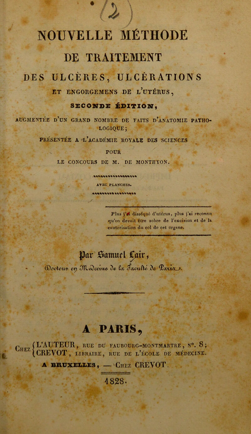 NOUVELLE MÉTHODE DE TRAITEMENT DES ULCÈRES, ULCÉRATIONS ET ENGORGEMENS DE L’UTÉRUS, SECONDE ÉDITION, AUGMENTÉE ü’üN GRAND NOMBRE DE FAITS D’ANATOMIE PATHO- LOGIQUE; PRÉSENTÉE A L’ACADÉMIE ROYALE DES SCIENCES POUR LE CONCOURS DE M. DE MONTHYON. AVEC PLANCHES» Plus j’#[ disséqué d’utérus, plus j’ai reconnu qu’on devait être sobre de l’excision et de la cautérisation du col de cet organe. Jpar 0anmd fait*, - (Doctcu© er) ^TLÉDcono c)e f?a ^acuftc ùa tfccxiiLJ. A PARIS, (L’AUTEUR, rue du faubourg-montmartre, n°. 8; ^H£7(CREV0T, libraire, rue de l’école de médecine, A BRUXELLES, — ClIEZ CREVOT ak 4 828.