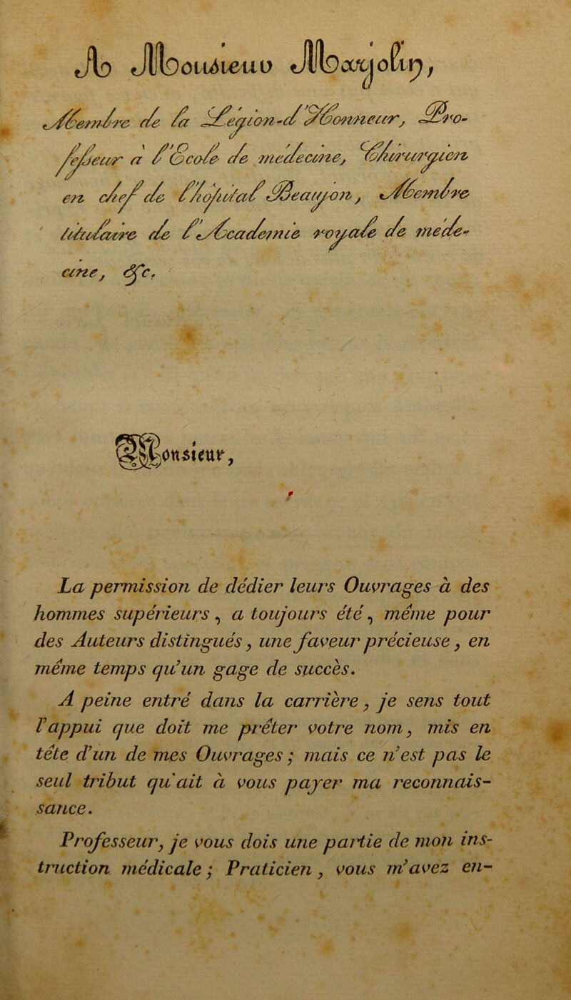 Jlo Jlloou^ieuü Jlfoafcjo h, ^sf/ec/i/rc c/e /a S/é'eyion -c/c//(wwieci/r, ///??<o- ^y/etrr a /&co/e c/e mec/e cMte, //t/ricrytc/z ert c/c/c/c //ofc/a//fâecnyon, *y/écjn/re /tAc/cctre c/e /\y/cac/eime royci/e c/e mec/e~ ane, éfc. * HHonsieur, La permissioji de dédier leurs Ouvrages à des hommes supérieurs , a toujours été, meme pour des Auteurs distingués, une faveur précieuse, en même temps qu’un gage de succès. A peine entré dans la carrière, je sens tout Vappui que doit me prêter votre nom, mis en tête d’un de mes Ouvrages ; mais ce n’est pas le seul tribut quait à vous payer ma reconnais- sance. Professeur, je vous dois une paHie de mon ins- truction médicale ; Praticien , vous m’avez en-
