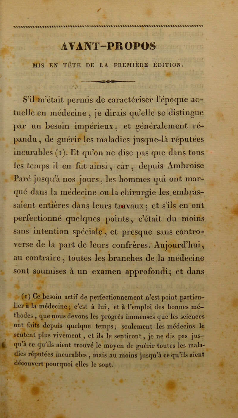 AVANT-PROPOS t MIS EN TÊTE DE LA PREMIÈRE ÉDITION • » ' S’il nrétait permis de caractériser l’époque ac- tuelle en médecine, je dirais qu’elle se distingue par un besoin impérieux, et généralement ré- pandu, de guérir les maladies jusque-là réputées incurables (i). Et qu’on ne dise pas que dans tous les temps il en fut ainsi, car, depuis Ambroise Paré jusqu’à nos jours, les hommes qui ont mar- qué dans la médecine ou la chirurgie les embras- saient entières dans leurs travaux ; et s’ils en ont perfectionné quelques points, c’était du moins sans intention spéciale, et presque sans contro- verse de la part de leurs confrères. Aujourd’hui, au contraire, toutes les branches de la médecine sont soumises à un examen approfondi; et dans (i) Ce besoin actif de perfectionnement n’est point particu- lier 5 la médecine ; cVst à lui, et à l’emploi des bonnes mé- thodes , que nous devons les progrès immenses que les sciences ont faits depuis quelque temps ; seulement les médecins le sentent plus vivement, et ils lp sentiront, je ne dis pas jus— t qu à ce qu’ils aient trouvé le moyen de guérir toutes les mala- dies réputées incurables , mais au moins jusqu’à ce qu’ils aient découvert pourquoi elles le sont.