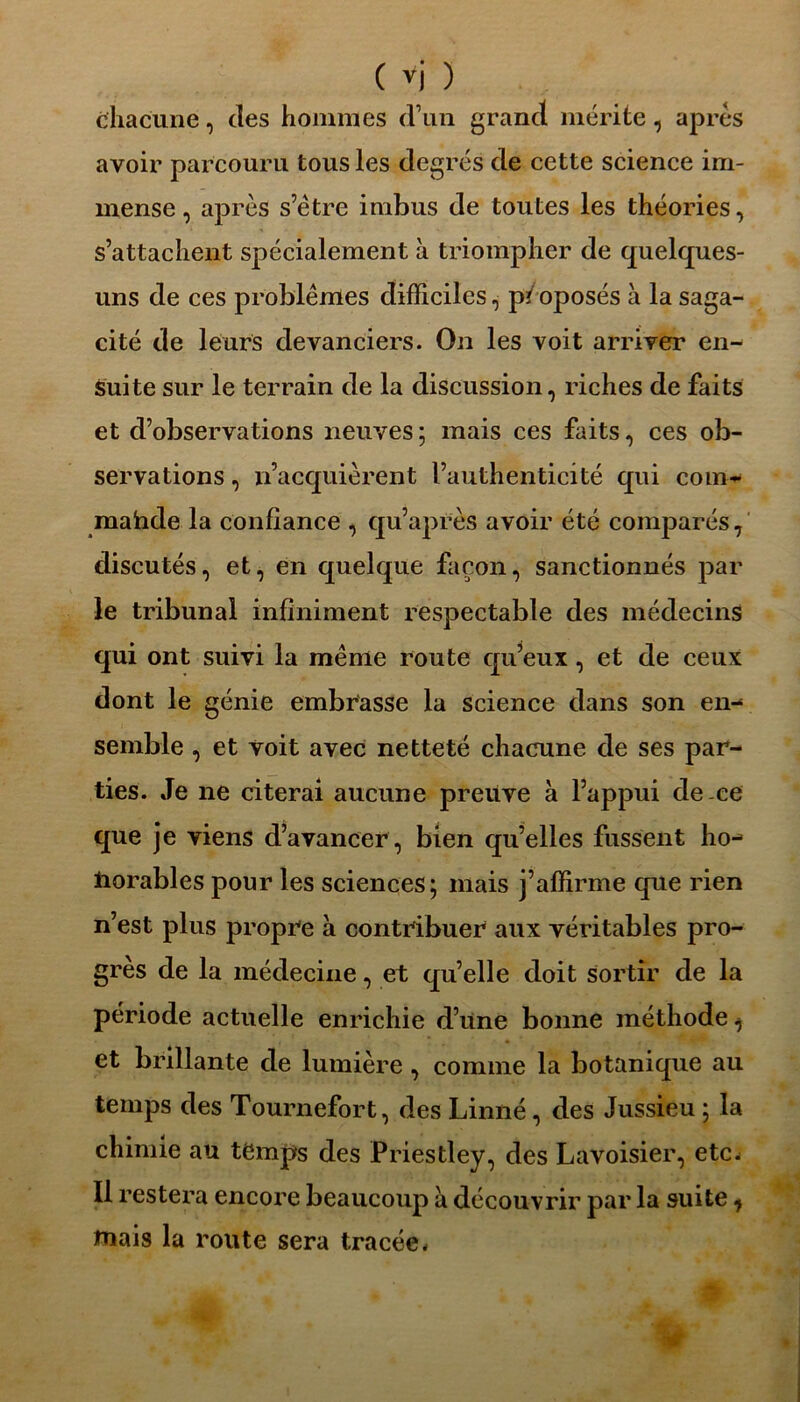 chacune, des hommes d’un grand mérite, après avoir parcouru tous les degrés de cette science im- mense , après s’être imbus de toutes les théories, s’attachent spécialement à triompher de quelques- uns de ces problèmes difficiles, proposés à la saga- cité de leurs devanciers. On les voit arriver en- suite sur le terrain de la discussion, riches de faits et d’observations neuves; mais ces faits, ces ob- servations , n’acquièrent l’authenticité qui com- mahde la confiance , qu’après avoir été comparés, discutés, et, en quelque façon, sanctionnés par le tribunal infiniment respectable des médecins qui ont suivi la même route qu’eux, et de ceux dont le génie embrasse la science dans son en- semble , et voit avec netteté chacune de ses par- ties. Je ne citerai aucune preuve à l’appui de ce que je viens d’avancer, bien qu’elles fussent ho- liorables pour les sciences; mais j’affirme que rien n’est plus propre à contribuer aux véritables pro- grès de la médecine, et quelle doit sortir de la période actuelle enrichie d’une bonne méthode ^ et brillante de lumière, comme la botanique au temps des Tournefort, des Linné, des Jussieu ; la chimie au temps des Priestley, des Lavoisier, etc. Il restera encore beaucoup à découvrir par la suite, tuais la route sera tracée.