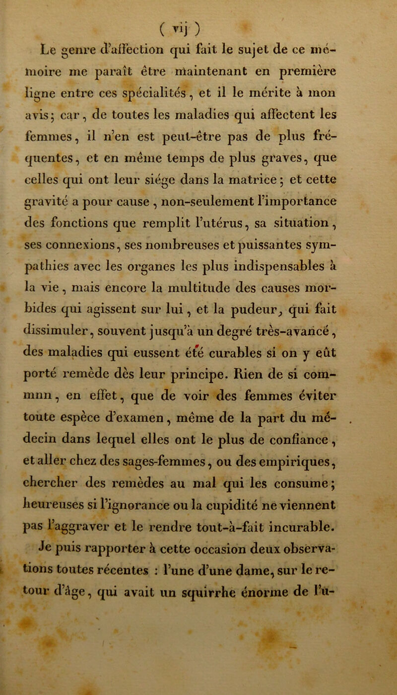 ( Tii ) Le genre d’affection qui fait le sujet de ce mé- moire me paraît être maintenant en première ligne entre ces spécialités, et il le mérite à mon avis ; car, de toutes les maladies qui affectent les femmes, il n’en est peut-être pas de plus fré- quentes, et en même temps de plus graves, que celles qui ont leur siège dans la matrice ; et cette gravité a pour cause , non-seulement l’importance des fonctions que remplit l’utérus, sa situation, ses connexions, ses nombreuses et puissantes sym- pathies avec les organes les plus indispensables à la vie, mais encore la multitude des causes mor- bides qui agissent sur lui, et la pudeurqui fait dissimuler, souvent jusqu’à un degré très-avancé, des maladies qui eussent été curables si on y eût porté remède dès leur principe. Rien de si com- mnn, en effet, que de voir des femmes éviter toute espèce d’examen, même de la part du mé- decin dans lequel elles ont le plus de confiance, et aller chez des sages-femmes, ou des empiriques, chercher des remèdes au mal qui les consume; heureuses si l’ignorance ou la cupidité ne viennent pas l’aggraver et le rendre tout-à-fait incurable. Je puis rapporter à cette occasion deux observa- tions toutes récentes : l’une d’une dame, sur le re- tour d’âge, qui avait un squirrhe énorme de l’u-