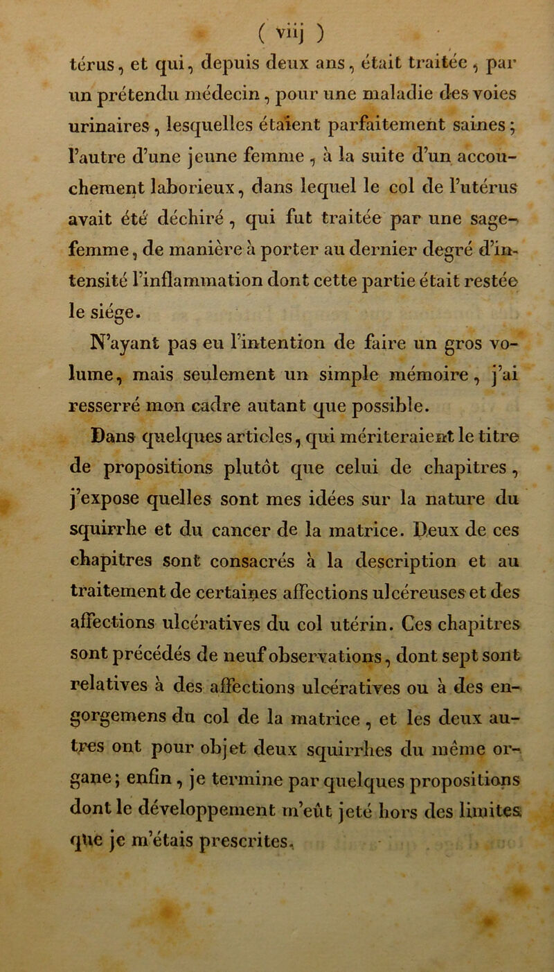 ( vüj ) térus, et qui, depuis deux ans, était traitée , par un prétendu médecin, pour une maladie des voies urinaires , lesquelles étaient parfaitement saines ; l’autre d’une jeune femme , à la suite d’un accou- chement laborieux, dans lequel le col de l’utérus avait été déchiré , qui fut traitée par une sage- femme , de manière à porter au dernier degré d’in- tensité l’inflammation dont cette partie était restée le siège. N’ayant pas eu l’intention de faire un gros vo- lume, mais seulement un simple mémoire, j’ai resserré mon cadre autant que possible. Dans quelques articles, qui mériteraient le titre de propositions plutôt que celui de chapitres, j’expose quelles sont mes idées sur la nature du squirrhe et du cancer de la matrice. Deux de ces chapitres sont consacrés à la description et au traitement de certaines affections ulcéreuses et des affections ulcératives du col utérin. Ces chapitres sont précédés de neuf observations, dont sept sont relatives à des affections ulcératives ou à des en- gorgemens du col de la matrice , et les deux au- tres ont pour objet deux squirrhes du même or- gane; enfin , je termine par quelques propositions dont le développement m’eût jeté hors des limites que je m’étais prescrites.