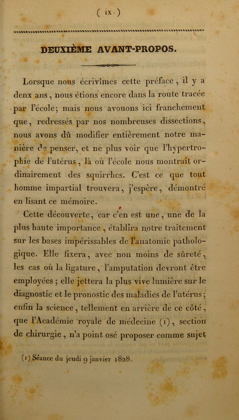 DEUXIÈME AVANT-PROPOS. Lorsque nous écrivîmes cette préface , il y a denx ans, nous étions encore clans la route tracée par l’école; mais nous avouons ici franchement que, redressés par nos nombreuses dissections, nous avons dû modifier entièrement notre ma- nière d3 penser, et ne plus voir que l’hypertro- phie de l’utérus , là où l’école nous montrait or- dinairement des squirrhcs. C’est ce que tout homme impartial trouvera, j’espère, démontré en lisant ce mémoire. 9 Cette découverte, car c’en est une, une de la plus haute importance , établira notre traitement sur les bases impérissables de l’anatomie patholo- gique. Elle fixera, avec non moins de sûreté, les cas où la ligature, l’amputation devront être employées ; elle jettera la plus vive lumière sur le diagnostic et le pronostic des maladies de l’utérus ; enfin la science, tellement en arrière de ce côté, que l’Académie royale de médecine (i), section de chirurgie , n’a point osé proposer comme sujet E* ■■■']■