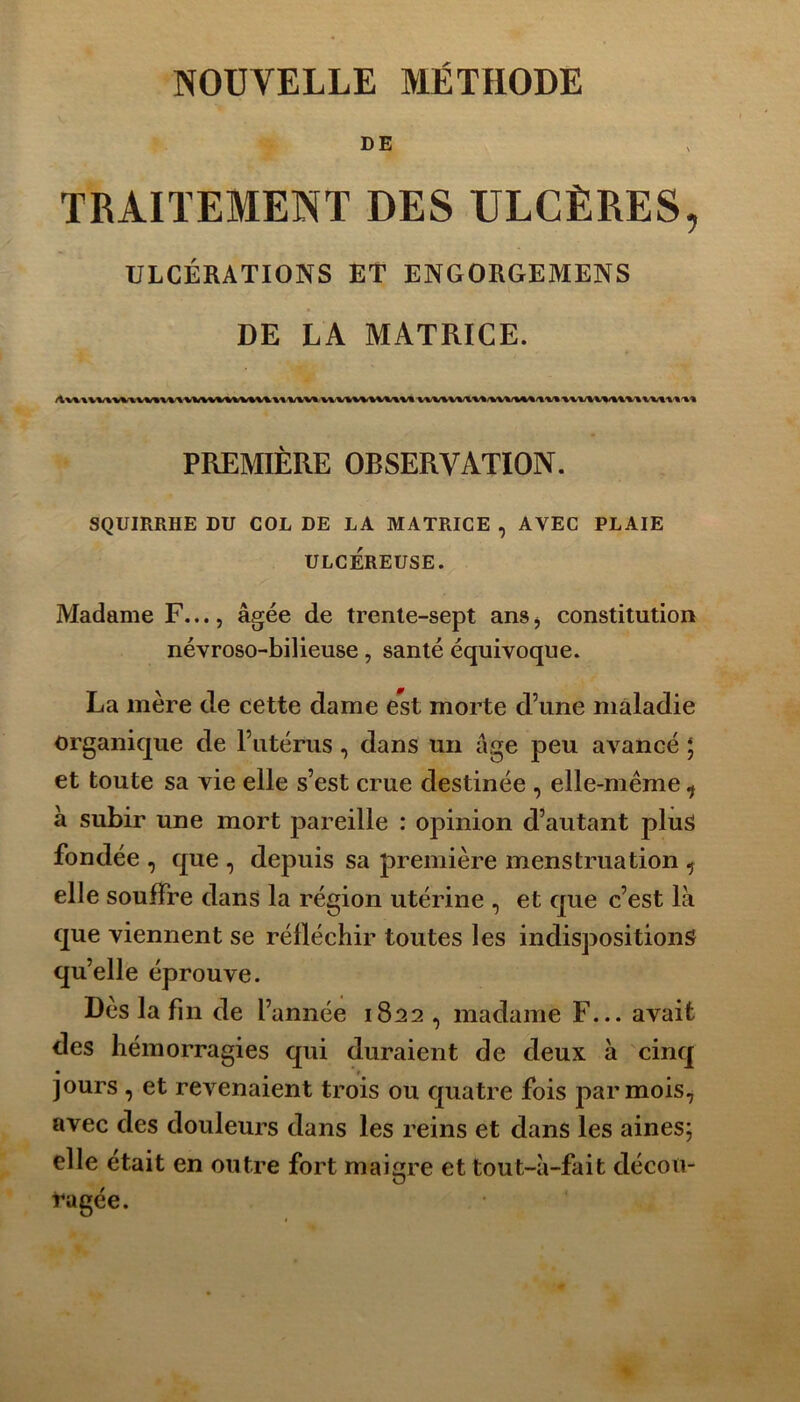 NOUVELLE MÉTHODE DE TRAITEMENT DES ULCÈRES, ULCÉRATIONS ET ENGORGEMENS DE LA MATRICE. PREMIÈRE OBSERVATION. SQUIRRHE DU COL DE LA MATRICE , AVEC PLAIE ULCÉREUSE. Madame F..., âgée de trente-sept ans, constitution névroso-bilieuse, santé équivoque. La mère de cette dame est morte d’une maladie organique de l’utérus, dans un âge peu avancé ; et toute sa vie elle s’est crue destinée , elle-même 1 à subir une mort pareille : opinion d’autant plus fondée , que , depuis sa première menstruation ^ elle souffre dans la région utérine , et que c’est là que viennent se réfléchir toutes les indispositions qu’elle éprouve. Dès la fin de l’année 1822, madame F... avait des hémorragies qui duraient de deux à cinq jours , et revenaient trois ou quatre fois par mois, avec des douleurs dans les reins et dans les aines; elle était en outre fort maigre et tout-à-fait décou- ragée.