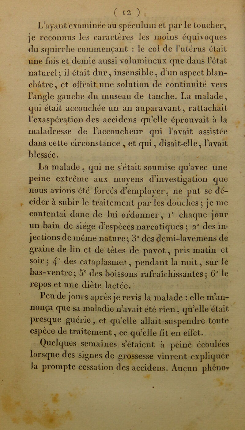 L’ayant examinée au spéculum et par le toucher, je reconnus les caractères les moins équivoques du squirrhe commençant : le col de l’utérus était une fois et demie aussi volumineux que dans l’état naturel; il était dur, insensible, d’un aspect blan- châtre , et offrait une solution de continuité vers l’angle gauche du museau de tanche. La malade, qui était accouchée un an auparavant, rattachait l’exaspération des accidens qu’elle éprouvait à la maladresse de l’accoucheur qui l’avait assistée dans cette circonstance , et qui, disait-elle, l’avait blessée. La malade , qui ne s’était soumise qu’avec une peine extrême aux moyens d’investigation que nous avions été forcés d’employer, ne put se dé- cider h subir le traitement par les douches ; je me contentai donc de lui ordonner, i° chaque jour un bain de siège d’espèces narcotiques ; 2° des in- jections de même nature ; 3° des demi-lavemens de graine de lin et de têtes de pavot, pris matin et soir ; 4° des cataplasmes , pendant la nuit, sur le bas-ventre; 5° des boissons rafraîchissantes; 6° le repos et une diète lactée. Peu de jours après je revis la malade : elle m’an- nonça que sa maladie n’avait été rien, qu’elle était presque guérie et qu’elle allait suspendre toute espèce de traitement, ce qu’elle fit en effet. Quelques semaines s’étaient à peine écoulées lorsque des signes de grossesse vinrent expliquer la prompte cessation des accidens. Aucun phéno-r