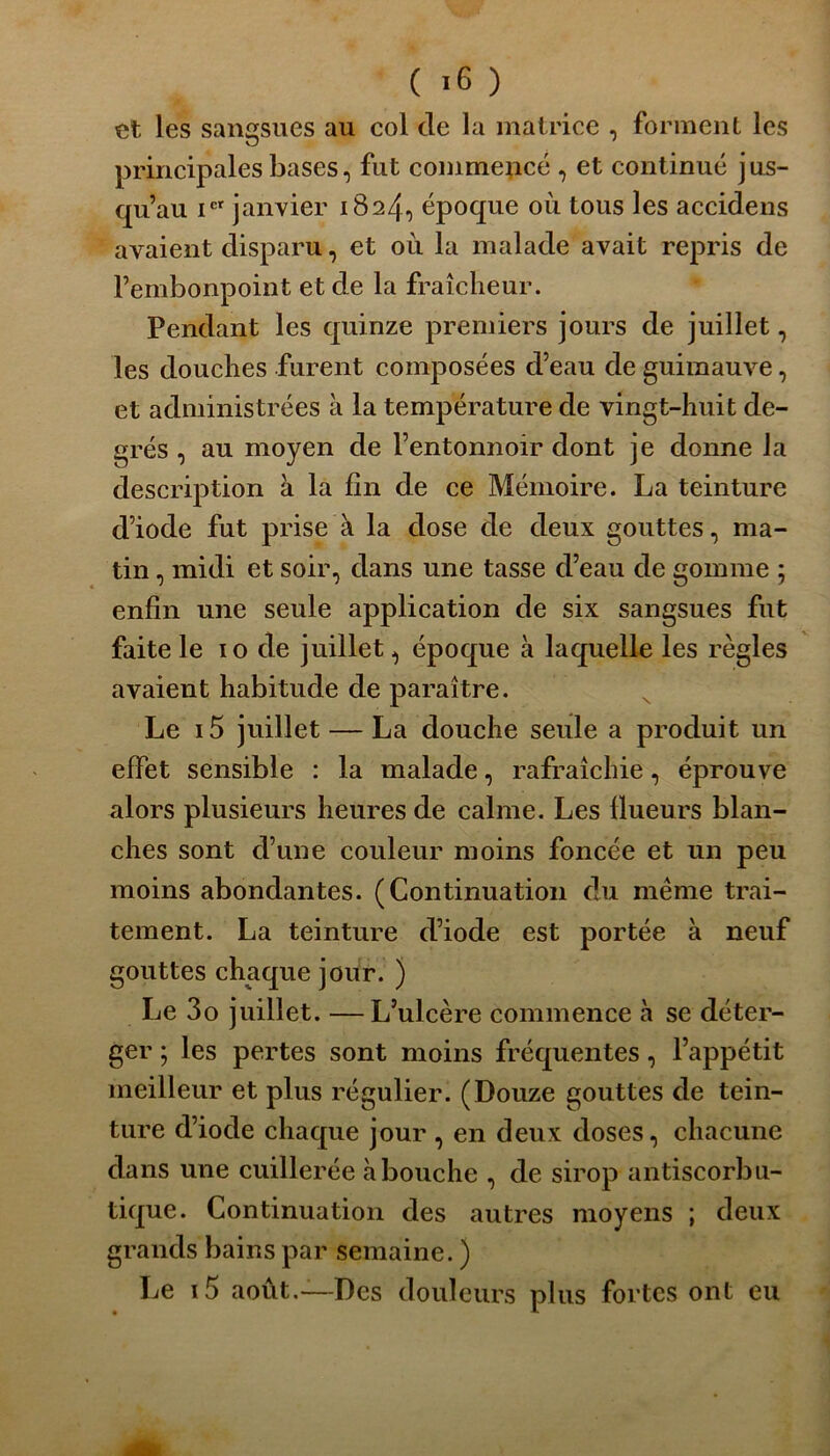 et les sangsues au col de la matrice , forment les principales bases, fut commejîcé , et continué jus- qu’au icr janvier 1824, époque où tous les accidens avaient disparu, et où la malade avait repris de l’embonpoint et de la fraîcheur. Pendant les quinze premiers jours de juillet, les douches furent composées d’eau de guimauve, et administrées à la température de vingt-huit de- grés , au moyen de l’entonnoir dont je donne la description à la fin de ce Mémoire. La teinture d’iode fut prise à la dose de deux gouttes, ma- tin , midi et soir, dans une tasse d’eau de gomme ; enfin une seule application de six sangsues fut faite le 10 de juillet, époque à laquelle les règles avaient habitude de paraître. Le i5 juillet — La douche seule a produit un effet sensible : la malade, rafraîchie, éprouve alors plusieurs heures de calme. Les (lueurs blan- ches sont cl’une couleur moins foncée et un peu moins abondantes. (Continuation du même trai- tement. La teinture d’iode est portée à neuf gouttes chaque jour. ) Le 3o juillet. —L’ulcère commence à se déter- ger ; les pertes sont moins fréquentes, l’appétit meilleur et plus régulier. (Douze gouttes de tein- ture d’iode chaque jour, en deux doses, chacune dans une cuillerée abouche , de sirop antiscorbu- tique. Continuation des autres moyens ; deux grands bains par semaine. ) Le i5 août.—Des douleurs plus fortes ont eu