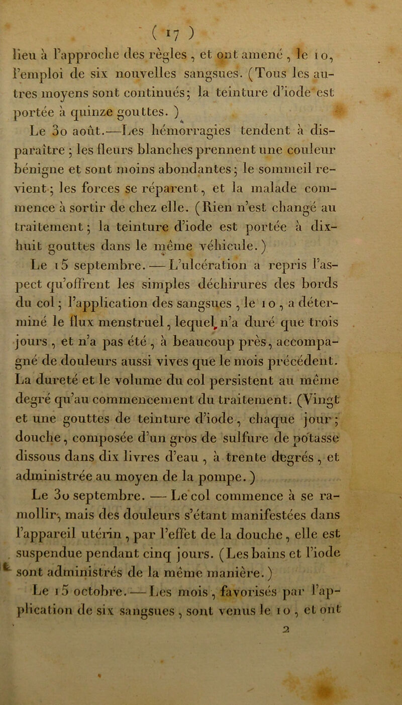 ( «7 ) lieu à Papproclie des règles , et ont amené , le io, i’emploi de six nouvelles sangsues. (Tous les au- tres moyens sont continués; la teinture d’iode'est portée à quinze gouttes. ) Le 3o août.—Les hémorragies tendent à dis- paraître ; les Heurs blanches prennent une couleur bénigne et sont moins abondantes ; le sommeil re- vient ; les forces se réparent, et la malade com- mence à sortir de chez elle. (Rien n’est changé au traitement ; la teinture d’iocle est portée à dix- huit gouttes dans le même véhicule.) Le i5 septembre. — L’ulcération a repris l’as- pect qu’offrent les simples déchirures des bords du col ; l’application des sangsues , le 10, a déter- miné le flux menstruel, lequel, n’a duré que trois jours , et n’a pas été , à beaucoup près, accompa- gné de douleurs aussi vives que le mois précédent. La dureté et le volume du col persistent au même degré qu’au commencement du traitement. (Vingt et une gouttes de teinture cl’iode, chaque jour; douche, composée d’un gros de sulfure de potasse dissous dans dix livres d’eau , à trente degrés , et administrée au moyen de la pompe. ) Le 3 o septembre. — Le col commence à se ra- mollir, mais des douleurs s’étant manifestées dans l’appareil utérin , par l’effet de la douche, elle est suspendue pendant cinq jours. (Lesbains et l’iode sont administrés de la même manière. ) Le j5 octobre. — Les mois , favorisés par l’ap- plication de six sangsues , sont venus le io , et ont