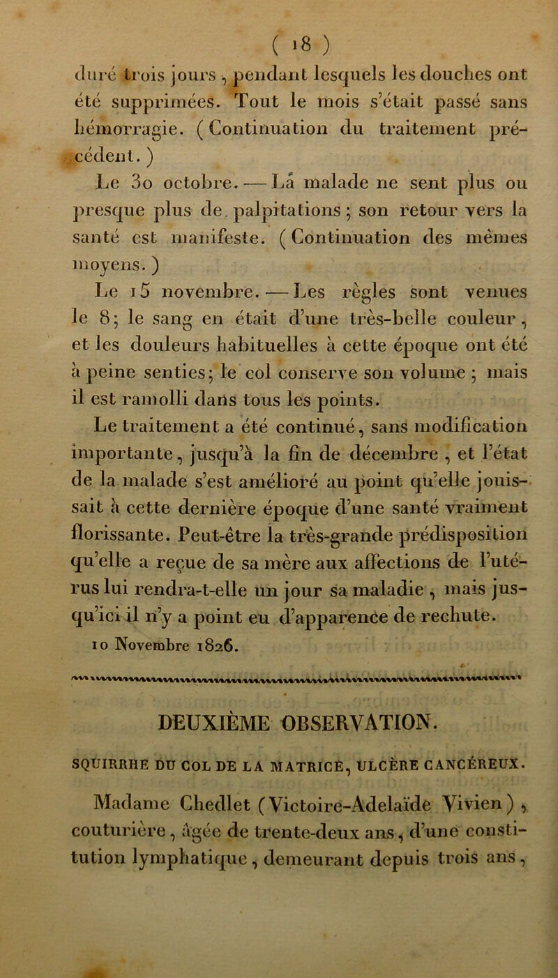 duré trois jours , pendant lesquels les douclies ont été supprimées. Tout le mois s’était passé sans hémorragie. ( Continuation du traitement pré- cédent. ) Le 3o octobre.-—La malade ne sent plus ou presque plus de. palpitations ; son retour vers la santé est manifeste. (Continuation des mêmes moyens. ) Le i5 novembre.-—Les règles sont venues le 8; le sang en était d’une très-belle couleur, et les douleurs habituelles à cette époque ont été à peine senties; le col conserve son volume ; mais il est ramolli dans tous les points. Le traitement a été continué, sans modification importante, jusqu’à la fin de décembre , et l’état de la malade s’est amélioré au point qu’elle jouis- sait à cette dernière époque d’une santé vraiment florissante. Peut-être la très-grande prédisposition qu’elle a reçue de sa mère aux affections de l’uté- rus lui rendra-t-elle un jour sa maladie , mais jus- qu’ici il n’y a point eu d’apparence de rechute. io Novembre 1826. DEUXIÈME OBSERVATION. SQUIRRHE DU COL DE LA MATRICE, ULCÈRE CANCÉREUX. Madame Chedlet (Victoire-Adelaïde Vivien), couturière, âgée de trente-deux ans, d’une consti- tution lymphatique, demeurant depuis trois ans,