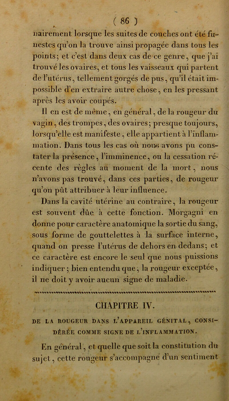 nairement lorsque les suites de couches ont été fu- nestes quon la trouve ainsi propagée dans tous les points; et c’est dans deux cas de ce genre, que j’ai trouvé les ovaires, et tous les vaisseaux qui partent de l’utérus, tellement gorgés de pus, qu’il était im- possible d’en extraire autre chose, en les pressant après les avoir coupés. Il en est de meme, en général, de la rougeur du vagin, des trompes, des ovaires; presque toujours, lorsqu’elle est manifeste, elle appartient à l’inflam- mation. Dans tous les cas où nous avons pu cons- tater la présence, l’imminence, ou la cessation ré- cente des règles au moment de la mort, nous n’avons pas trouvé, dans ces parties, de rougeur qu’on pût attribuer à leur influence. Dans la cavité utérine au contraire, la rougeur est souvent due à cette fonction. Morgagni en donne pour caractère anatomique la sortie du sang, sous forme de gouttelettes à la surface interne, quand on presse l’utérus de dehors en dedans; et ce caractère est encore le seul que nous puissions indiquer ; bien entendu que, la rougeur exceptée, il ne doit y avoir aucun signe de maladie. CHAPITRE IV. DE LA ROUGEUR DANS L’APPAREIL GÉNITAL, CONSI- DÉRÉE COMME SIGNE DE L’iNFLAMMATION. En général, et quelle que soit la constitution du sujet, cette rougeur s’accompagne d’un sentiment