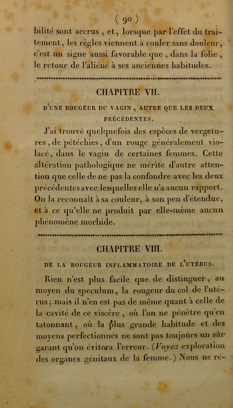 ( 9° ) bilité sont accrus , et, lorsque par l’effet du trai- tement, les règles viennent à couler sans douleur, c’est un signe aussi favorable que , dans la folie , le retour de l’aliéné à ses anciennes habitudes. CHAPITRE VII. d’une ROUGEUR DU VAGIN , AUTRE QUE LES DEUX PRÉCÉDENTES. J’ai trouvé quelquefois des espèces de vergetu- res , de pétéchies, d’un rouge généralement vio- lacé, dans le vagin de certaines femmes. Cette altération pathologique ne mérite d’autre atten- tion que celle de ne pas la confondre avec les deux précédentes avec lesquelles elle n’a aucun rapport. On la reconnaît à sa couleur, à son peu d’étendue, et à ce qu’elle ne produit par elle-même aucun phénomène morbide. CHAPITRE VIII. DE LA ROUGEUR INFLAMMATOIRE DE l’uTÉRUS. Rien n’est plus facile que de distinguer, au moyen du spéculum, la rougeur du col de l’uté- rus ; mais il n’en est pas de même quant à celle de la cavité de ce viscère , où l’on ne pénètre qu’en tâtonnant, où la plus grande habitude et des moyens perfectionnés ne sont pas toujours un sur garant qu’on évitera l’erreur. (Vojez exploration des organes génitaux de la femme.) Nous ne ré-