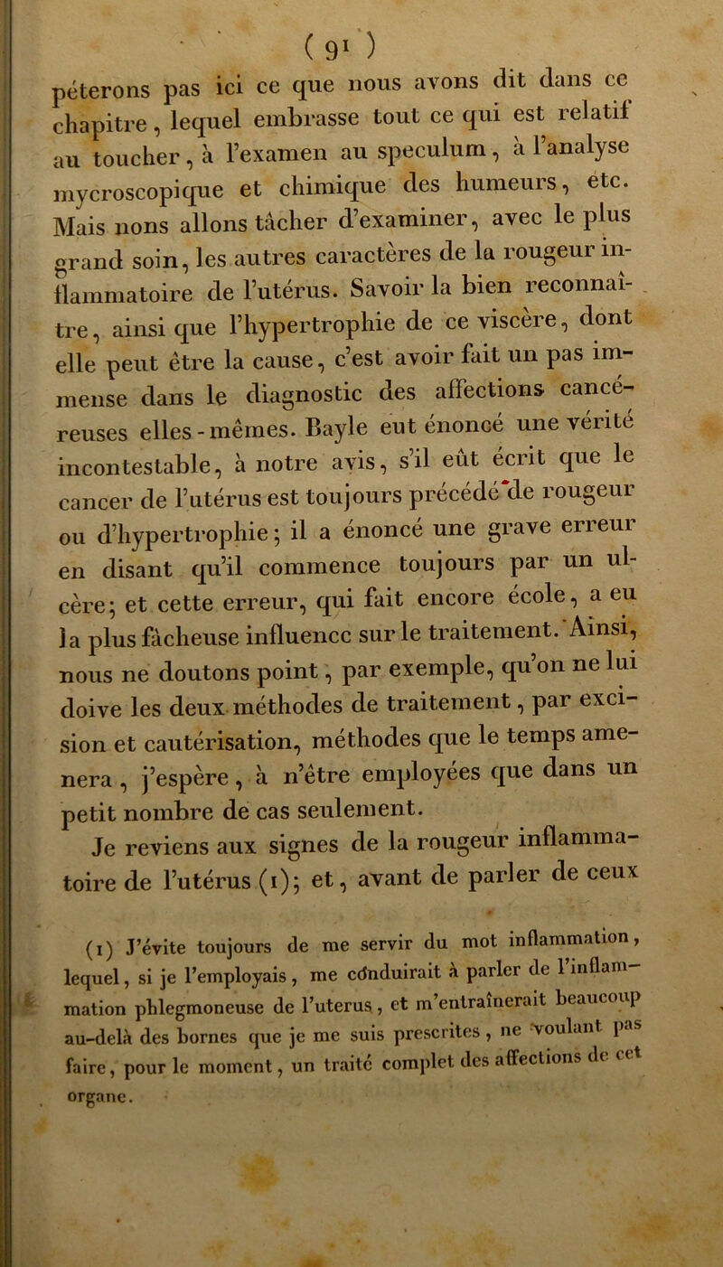 péterons pas ici ce que nous avons dit clans ce chapitre, lequel embrasse tout ce qui est relatif au toucher , à l’examen au spéculum, à l’analyse mycroscopique et chimique des humeurs, etc. Mais lions allons tâcher d’examiner, avec le plus grand soin, les autres caractères de la rougeur in- flammatoire de l’utérus. Savoir la bien reconnaî- tre , ainsi que l’hypertrophie de ce viscère, dont elle peut être la cause, c’est avoir fait un pas im- mense dans le diagnostic des affections cancé- reuses elles-mêmes. Bayle eut énoncé une vérité incontestable, à notre avis, s’il eût écrit que le cancer de l’utérus est toujours précédéMe rougeur ou d’hypertrophie ; il a énoncé une grave erreur en disant qu’il commence toujours par un ul- cère; et cette erreur, qui fait encore école, a eu la plus fâcheuse influence sur le traitement. Ainsi, nous ne doutons point, par exemple, qu’on ne lui doive les deux méthodes de traitement, par exci- sion et cautérisation, méthodes que le temps amè- nera , j’espère, à n’être employées que dans un petit nombre de cas seulement. Je reviens aux signes de la rougeur inflamma- toire de l’utérus (i); et, avant de parler de ceux * (i) J’évite toujours de me servir du mot inflammation, lequel, si je l’employais , me cdnduirait à parler de 1 inflam 4 mation phlegmoneuse de l’uterus , et m entraînerait beaucoi [ au-delà des bornes que je me suis prescrites, ne Voulant } faire, pour le moment, un traite complet des affections dt c organe.