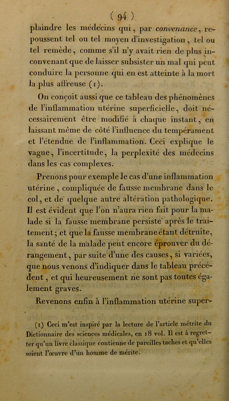 plaindre les médecins qui, par convenance, re- poussent tel ou tel moyen d’investigation , tel ou tel remède, comme s’il n’y avait rien de plus in- convenant que de laisser subsister un mal qui peut conduire la personne qui en est atteinte à la mort la plus affreuse ( r ). On conçoit aussi que ce tableau des phénomènes de l’inflammation utérine superficielle, doit né- cessairement être modifié à chaque instant, en laissant même de côté l’influence du tempérament et l’étendue de l’inflammation. Ceci explique le vague, l’incertitude, la perplexité des médecins dans les cas complexes. Prenons pour exemple le cas d’une inflammation utérine , compliquée de fausse membrane dans le col, et de quelque autre altération pathologique. Il est évident que l’on n’aura rien fait pour la ma- lade si la fausse membrane persiste’ après le trai- tement ; et que la fausse membrane étant détruite, la santé de la malade peut encore éprouver du dé- rangement , par suite d’une des causes, si variées, que nous venons d’indiquer dans le tableau précé- dent , et qui heureusement ne sont pas toutes éga- lement graves. Revenons enfin à l’inflammation utérine super- i (i) Ceci m’est inspiré par la lecture de l’article inétrite du Dictionnaire des sciences médicales, en 18 vol. Il est à regret- ter qu’un livre classique contienne de pareilles taches et qu’elles soient l’œuvre d’un homme de mérite.