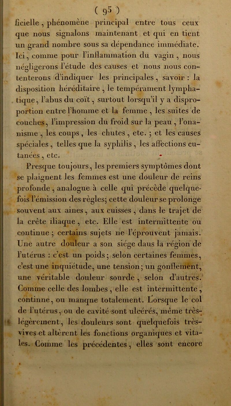 9* ficielle, phénomène principal entre tous ceux que nous signalons maintenant et qui en tient un grand nombre sous sa dépendance immédiate. Ici, comme pour rinflammation du vagin , nous négligerons l’étude des causes et nous nous con- tenterons d’indiquer les principales, savoir : la disposition héréditaire , le tempérament lympha- tique , l’abus du coït, surtout lorsqu’il y a dispro- portion entre l’homme et la femme , les suites de couches, l’impression du froid sur la peau , l’ona- nisme , les coups, les chutes , ete. ; et les causes spéciales , telles que la syphilis , les affections cu- tanées , etc. Presque toujours, les premiers symptômes dont se plaignent les femmes est une douleur de reins profonde, analogue à celle qui précède quelque- fois l’émission des règles; cette douleur se prolonge souvent aux aines, aux cuisses , dans le trajet de la crête iliaque, etc. Elle est intermittente ou continue; certains sujets ne l’éprouvent jamais. Une autre douleur a son siège daus la région de l’utérus : c’est un poids; selon certaines femmes, c’est une inquiétude, une tension; un gonflement, une véritable douleur sourde , selon d’autres. Comme celle des lombes , elle est intermittente , continne, ou manqne totalement. Lorsque le col de 1 utérus, ou de cavité sont ulcérés, meme très- légèrement, les douleurs sont quelquefois très- vives et altèrent les fonctions organiques et vita- les. Comme les précédentes, elles sont encore