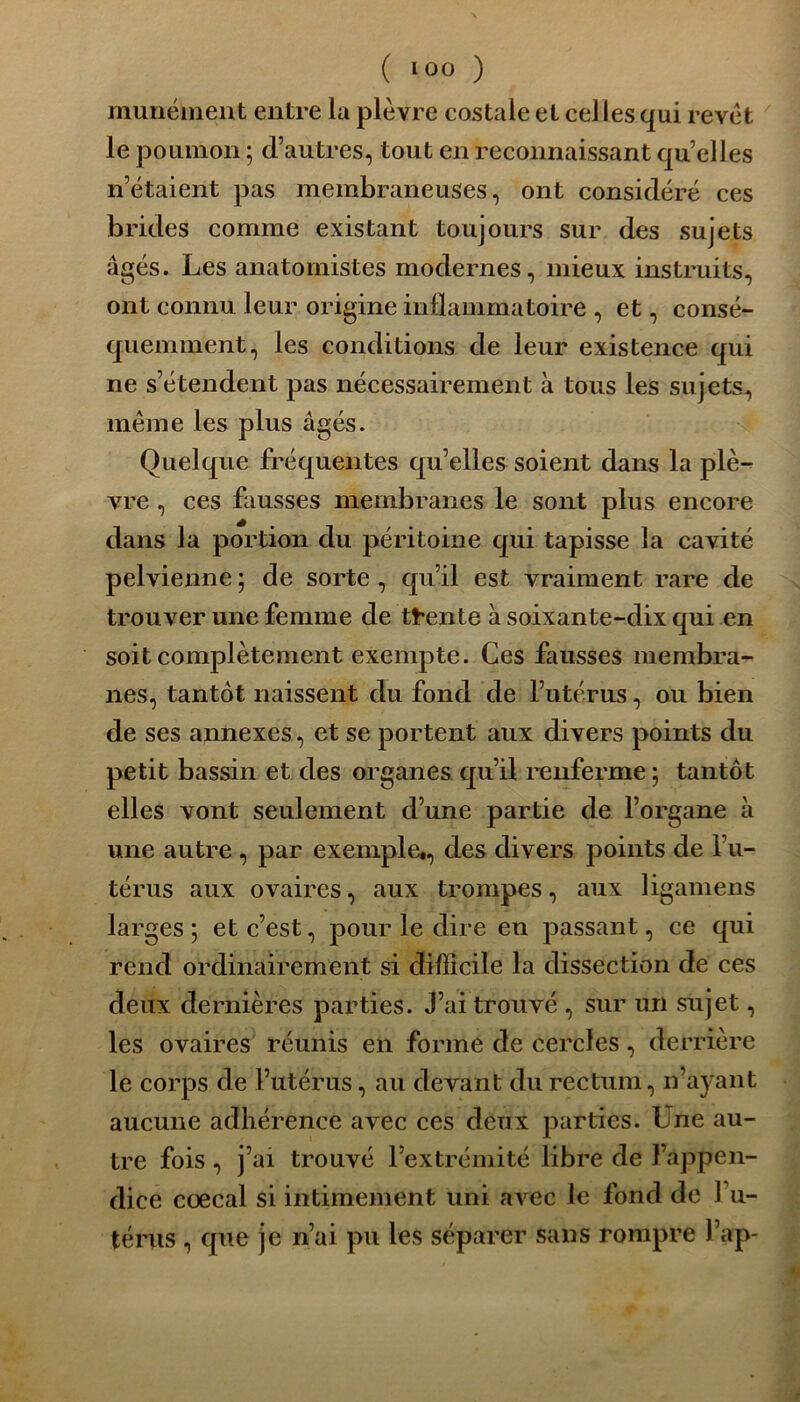 ( l°° ) munément entre ia plèvre costale et celles qui revêt le poumon ; d’autres, tout en reconnaissant qu’elles n’étaient pas membraneuses, ont considéré ces brides comme existant toujours sur des sujets âgés. Les anatomistes modernes, mieux instruits, ont connu leur origine inflammatoire , et, consé- quemment, les conditions de leur existence qui ne s’étendent pas nécessairement à tous les sujets, même les plus âgés. Quelque fréquentes qu’elles soient dans la plè- vre , ces fausses membranes le sont plus encore dans la portion du péritoine qui tapisse la cavité pelvienne ; de sorte , qu’il est vraiment rare de trouver une femme de trente à soixante-dix qui en soit complètement exempte. Ces fausses membra- nes, tantôt naissent du fond de l’utérus, ou bien de ses annexes, et se portent aux divers points du petit bassin et des organes qu’il renferme; tantôt elles vont seulement d’une partie de l’organe à une autre , par exemple., des divers points de l’u- térus aux ovaires, aux trompes, aux ligamens larges; et c’est, pour le dire en passant, ce qui rend ordinairement si difficile la dissection de ces deux dernières parties. J’ai trouvé , sur un sujet, les ovaires réunis en forme de cercles, derrière le corps de l’utérus, au devant du rectum, n’ayant aucune adhérence avec ces deux parties. Une au- tre fois, j’ai trouvé l’extrémité libre de l’appen- dice cœcal si intimement uni avec le fond de l’u- térus , que je n’ai pu les séparer sans rompre l’ap-