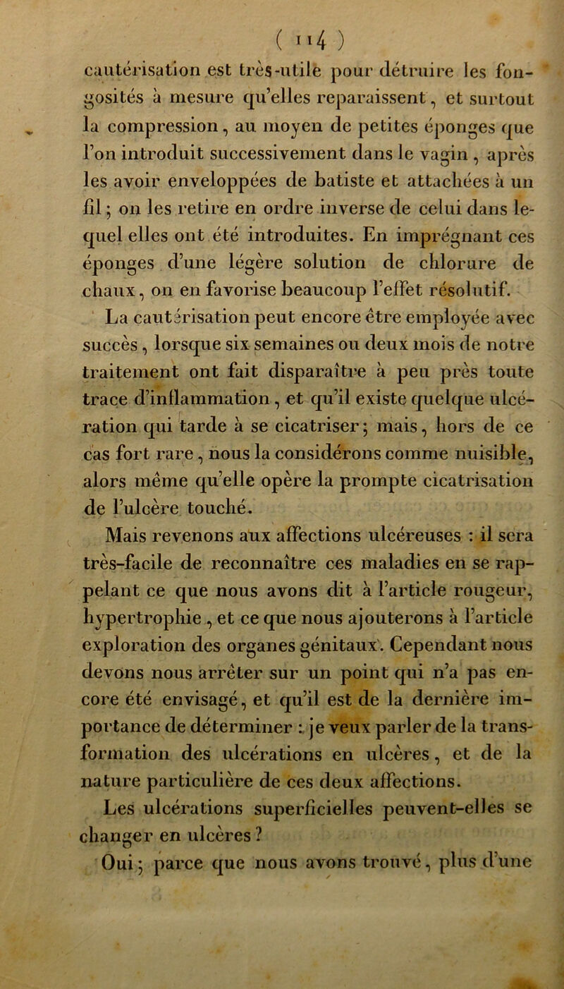 cautérisation est très-utile pour détruire les fon- gosités à mesure qu’elles reparaissent, et surtout la compression, au moyen de petites éponges que l’on introduit successivement dans le vagin , après les avoir enveloppées de batiste et attachées à un fil ; on les retire en ordre inverse de celui dans le- quel elles ont été introduites. En imprégnant ces éponges d’une légère solution de chlorure de chaux, on en favorise beaucoup l’effet résolutif. La cautérisation peut encore être employée avec succès, lorsque six semaines ou deux mois de notre traitement ont fait disparaître à peu près toute trace d’inllammation, et qu’il existe quelque ulcé- ration qui tarde à se cicatriser ; mais, hors de ce cas fort rare, nous la considérons comme nuisible, alors même qu’elle opère la prompte cicatrisation de l’ulcère touché. Mais revenons aux affections ulcéreuses : il sera très-facile de reconnaître ces maladies en se rap- pelant ce que nous avons dit à l’article rougeur, hypertrophie , et ce que nous ajouterons à l’article exploration des organes génitaux . Cependant nous devons nous arrêter sur un point qui n’a pas en- core été envisagé, et qu’il est de la dernière im- portance de déterminer : je veux parler de la trans- formation des ulcérations en ulcères, et de la nature particulière de ces deux affections. Les ulcérations superficielles peuvent-elles se changer en ulcères ? Oui; parce que nous avons trouvé, plus d’une