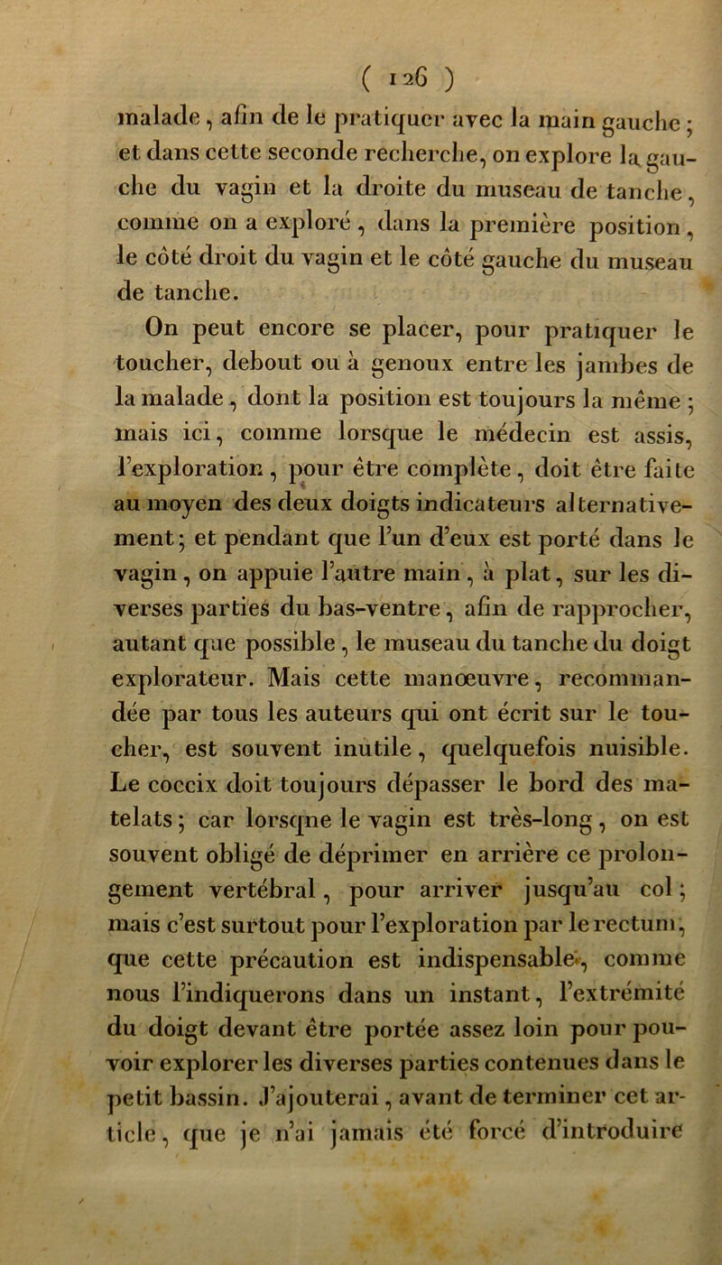 malade, afin de le pratiquer avec la main gauche ; et dans cette seconde recherche, on explore la gau- che du vagin et la droite du museau de tanche, comme on a exploré , dans la première position, le côté droit du vagin et le côté gauche du museau de tanche. On peut encore se placer, pour pratiquer le toucher, debout ou à genoux entre les jambes de la malade , dont la position est toujours la même 5 mais ici, comme lorsque le médecin est assis, l’exploration, pour être complète, doit être faite au moyen des deux doigts indicateurs alternative- ment; et pendant que l’un d’eux est porté dans le vagin, on appuie l’autre main, à plat, sur les di- verses parties du bas-ventre, afin de rapprocher, autant que possible , le museau du tanche du doigt explorateur. Mais cette manoeuvre, recomman- dée par tous les auteurs qui ont écrit sur le tou- cher, est souvent inutile, quelquefois nuisible. Le coccix doit toujours dépasser le bord des ma- telats ; car lorsqne le vagin est très-long , on est souvent obligé de déprimer en arrière ce prolon- gement vertébral, pour arriver jusqu’au col ; mais c’est surtout pour l’exploration par le rectum, que cette précaution est indispensable-, comme nous l’indiquerons dans un instant, l’extrémité du doigt devant être portée assez loin pour pou- voir explorer les diverses parties contenues dans le petit bassin. J’ajouterai, avant de terminer cet ar- ticle, que je n’ai jamais été forcé d’introduire