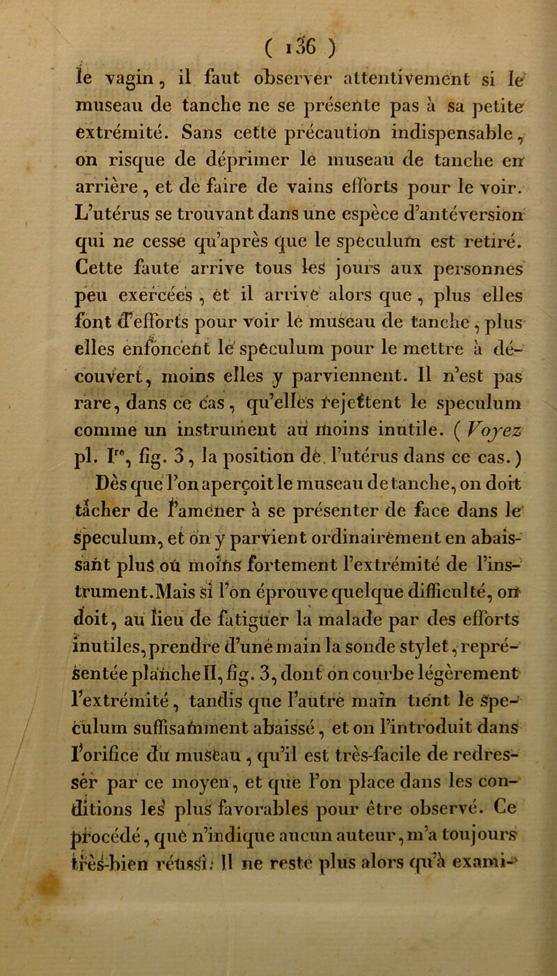 le vagin, il faut observer attentivement si le museau de tanche ne se présente pas à sa petite extrémité. Sans cette précaution indispensable , on risque de déprimer le museau de tanche en arrière , et de faire de vains efforts pour le voir. L’utérus se trouvant dans une espèce d’antéversion qui ne cesse qu’après que le spéculum est retiré. Cette faute arrive tous les jours aux personnes peu exercées , êt il arrive alors que , plus elles font d’efforts pour voir lé museau de tanche , plus elles enfoncent lë spéculum pour le mettre à dé- couvert, moins elles y parviennent. Il n’est pas rare, dans ce cas, qu’elles Rejettent le spéculum comme un instrument au moins inutile. ( Voyez pl. r, fig. 3, la position dë. l’utérus dans ce cas. ) Dès que Ton aperçoit le museau de tanche, on doit tâcher de ï’amëüer à se présenter de face dans le spéculum, et on y parvient ordinairement en abais- sant plug oû moins fortement l’extrémité de l’ins- trument. Mais si l’on éprouve quelque difficulté, on doit, au lieu de fatigüer la malade par des efforts inutiles,prendre d’unèmain la sonde stylet, repré- sentée plancheII, fîg. 3, dont on courbe légèrement l’extrémité, tandis que Paùtrè main tient le spé- culum suffisamment abaissé, et on l’introduit dans l’orifice du muSCau , qu’il est très-facile de redres- sée par ce moyen, et que l’on place dans les con- ditions les' plus favorables pour être observé. Ce procédé, què n’indique aucun auteur, m’a toujours très-bien rétisSï: Il ne reste plus alors qu’h exami-