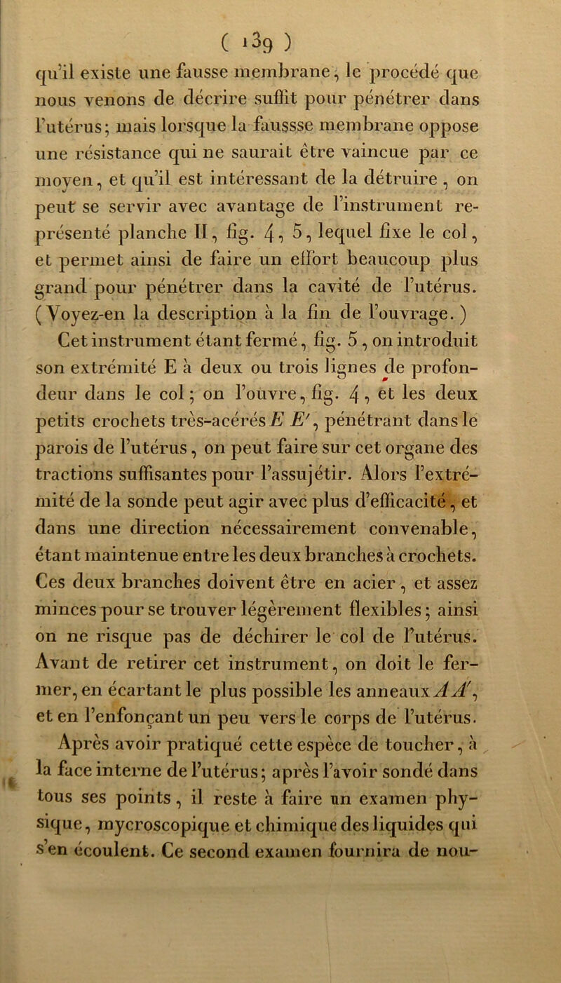 qu’il existe une fausse membrane, le procédé que nous venons de décrire suffit pour pénétrer dans l’utérus; mais lorsque la faussse membrane oppose une résistance qui ne saurait être vaincue par ce moyen, et qu’il est intéressant de la détruire , on peut se servir avec avantage de l’instrument re- présenté planche II, lîg. 4i 5, lequel fixe le col, et permet ainsi de faire un effort beaucoup plus grand pour pénétrer dans la cavité de l’utérus. ( Voyez-en la description à la fin de l’ouvrage. ) Cet instrument étant fermé, fig. 5, on introduit son extrémité E à deux ou trois lignes de profon- deur dans le col ; on l’ouvre, fig. 4 •> et les deux petits crochets très-acérés J? jE7, pénétrant dans le parois de l’utérus, on peut faire sur cet organe des tractions suffisantes pour l’assujétir. Alors l’extré- mité de la sonde peut agir avec plus d’efficacité, et dans une direction nécessairement convenable, étant maintenue entre les deux branches à crochets. Ces deux branches doivent être en acier , et assez minces pour se trouver légèrement flexibles ; ainsi on ne risque pas de déchirer le col de l’utérus. Avant de retirer cet instrument, on doit le fer- mer, en écartant le plus possible les anneauxvf^/, et en l’enfonçant un peu vers le corps de l’utérus. Après avoir pratiqué cette espèce de toucher, à la face interne de l’utérus ; après l’avoir sondé dans tous ses points, il reste à faire un examen phy- sique, mycroscopique et chimique des liquides qui s en écoulent. Ce second examen fournira de nou-