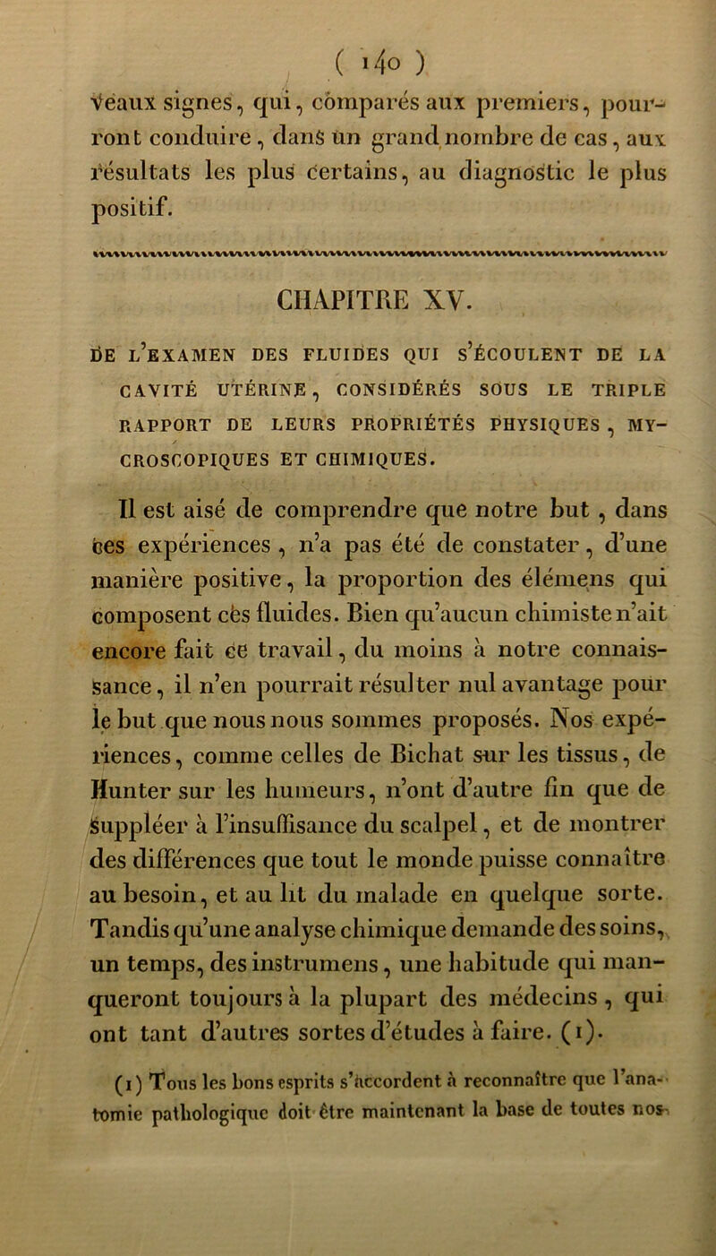 Veaux signes, qui, comparés aux premiers, pour- ront conduire, dans ùn grand nombre de cas, aux résultats les plus certains, au diagnostic le plus positif. ivuvuvui%%vuiuvuiUUuuwwuu%%u««m%uuuvuvunvu^vMvnvvm\v CHAPITRE XV. I)E l’examen des fluides qui s’écoulent de la CAVITÉ UTÉRINE, CONSIDÉRÉS SOUS LE TRIPLE RAPPORT DE LEURS PROPRIÉTÉS PHYSIQUES , MY- CROSCOPIQUES ET CHIMIQUES. Il est aisé de comprendre que notre but , dans ces expériences , n’a pas été de constater, d’une manière positive, la proportion des élémens qui composent cës fluides. Rien qu’aucun chimiste n’ait encore fait ce travail, du moins à notre connais- sance, il n’en pourrait résulter nul avantage pour le but que nous nous sommes proposés. Nos expé- riences, comme celles de Bichat sur les tissus, de Hunter sur les humeurs, n’ont d’autre fin que de Suppléer à l’insuffisance du scalpel, et de montrer des différences que tout le monde puisse connaître au besoin, et au lit du malade en quelque sorte. Tandis qu’une analyse chimique demande des soins, un temps, des instrumens, une habitude qui man- queront toujours à la plupart des médecins, qui ont tant d’autres sortes d’études à faire, (i). (i) Tons les bons esprits s’accordent à reconnaître que Fana- tomie pathologique doit être maintenant la base de toutes nos-,