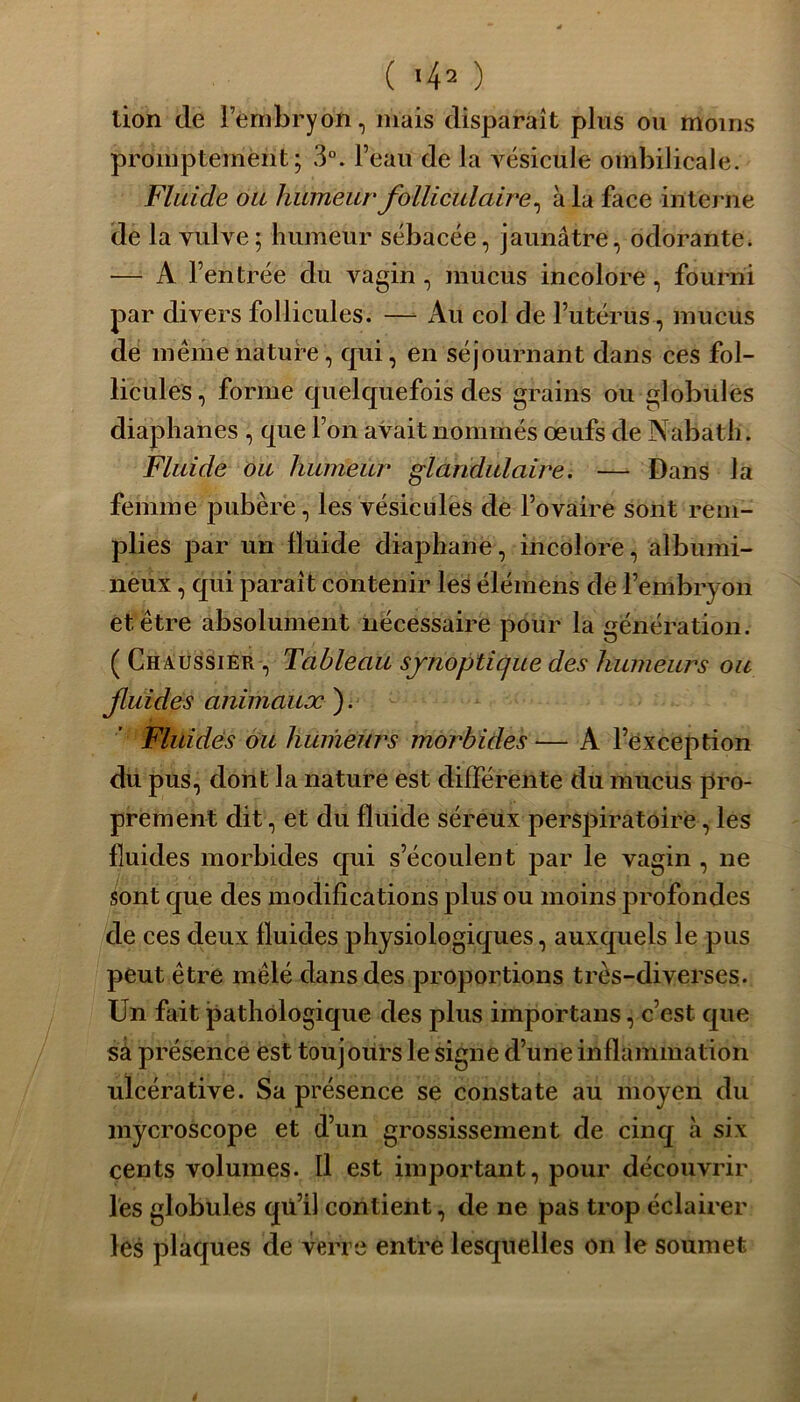 lion de l’embryon, mais disparaît plus ou moins promptement; 3°. l’eau de la vésicule ombilicale. Fluide ou humeur folliculaire, à la face interne de la vulve; humeur sébacée, jaunâtre, odorante. — A l’entrée du vagin , mucus incolore, fourni par divers follicules. —- Au col de l’utérus, mucus de même nature, qui, en séjournant dans ces fol- licules , forme quelquefois des grains ou globules diaphanes , que l’on avait nommés œufs de Nabath. Fluide ou humeur glandulaire. — Dans la femme pubère, les vésicules de l’ovaire sont rem- plies par un fluide diaphane, incolore, albumi- neux , qui parait contenir les élémens de l’embryon et être absolument nécessaire pour la génération. ( Chàussier , Tableau synoptique des humeurs ou Jluides animaux ). Fluides ou humeurs morbides — A l’exception du pus, dont la nature est différente du mucus pro- prement dit, et du fluide séreux perspiratoire, les fluides morbides qui s’écoulent par le vagin , ne sont que des modifications plus ou moins profondes de ces deux fluides physiologiques, auxquels le pus peut être mêlé dans des proportions très-diverses. Un fait pathologique des plus importans, c’est que sa présence est toujours le signe d’une inflammation ulcérative. Sa présence se constate au moyen du mycroscope et d’un grossissement de cinq à six cents volumes. Il est important, pour découvrir les globules qii’il contient, de ne pas trop éclairer les plaques de verre entre lesquelles on le soumet