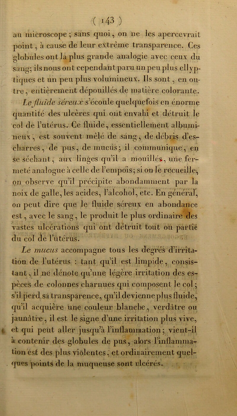 ( -43 ) au microscope; sans quoi, on ne les apercevrait point, h cause de leur extrême transparence. Ces globules ont la plus grande analogie avec ceux du sang; ils nous ont cependant paru un peu plus ellyp- tiques et un peu plus volumineux. Us sont, en ou- tre, entièrement dépouillés de matière colorante. Le fluide séreux s’écoule quelquefois en énorme quantité des ulcères qui ont envahi et détruit le col de l’utérus. Ce fluide, essentiellement albumi- neux , est souvent mêlé de sang, de débris d’es- charres, de pus, de mucus; il communique, en se séchant, aux linges qu’il a mouillés, une fer- meté analogue à celle de l’empois; si on le recueille, on observe qu’il précipite abondamment par la noix de galle, les acides, l’alcohol, etc. En général, on peut dire que le fluide séreux en abondance est, avec le sang, le produit le plus ordinaire des vastes ulcérations qui ont détruit tout ou partié du col de l’utérus. Le mucus accompagne tous les degrés d’irrita- tion de l’utérus : tant qu’il est limpide, consis- tant, il ne dénote qu’une légère irritation des es- pèces de colonnes charnues qui composent le col ; s’il perd sa transparence, qu’il devienne plus fluide, qu’il acquière une couleur blanche, verdâtre ou jaunâtre, il est le signe d’une irritation plus vive, et qui peut aller jusqu’à l’inflamniation ; vient-il à contenir des globules de pus, alors l’inflamma- tion est des plus violentes, et ordinairement quel- ques points de la muqueuse sont ulcérés.