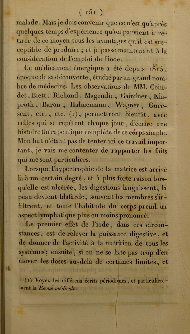 malade. Mais je dois convenir que ce n’est qu’aprcs quelques temps d’expérience qu’on parvient à re- tirer de ce moyen tous les avantages qu’il est sus- ceptible de produire ; et je passe maintenant à la considération de l’emploi de l’iode. Ce médicament énergique a été depuis i£fi5, époque de sa découverte, étudié par un grand nom- bre de médecins. Les observations de MM. Coin- det, Biett, Richond, Magendie, Gairdner, Kla- protli, Baron , Ilahnemann, Wagner , Guer- sent, etc., etc. (i), permettront bientôt, avec celles qui se répètent chaque jour, d’écrire une histoire thérapeutique complète de ce corps simple. Mon but n’étant pas de tenter ici ce travail impor- tant, je vais me contenter de rapporter les faits qui me sont particuliers. Lorsque l’hypertrophie de la matrice est arrivé là à un certain degré , et à plus forte raison lors- qu’elle est ulcérée, les digestions languissent, [a peau devient blafarde, souvent les membres s’in- filtrent^ et toute l’habitude du corps prend un aspect lymphatique plus ou moins prononcé. Le premier effet de l’iode, dans ces circon- stances, est de relever la puissance digestive, et de donner de l’activité à la nutrition de tous les systèmes ; ensuite, si on ne se hîte pas trop d’en élever les doses au-delà de certaines limites, et r . • • •’ * ■ (i) Voyez les différens écrits périodiques, et particulière- ment la Revue médicale: