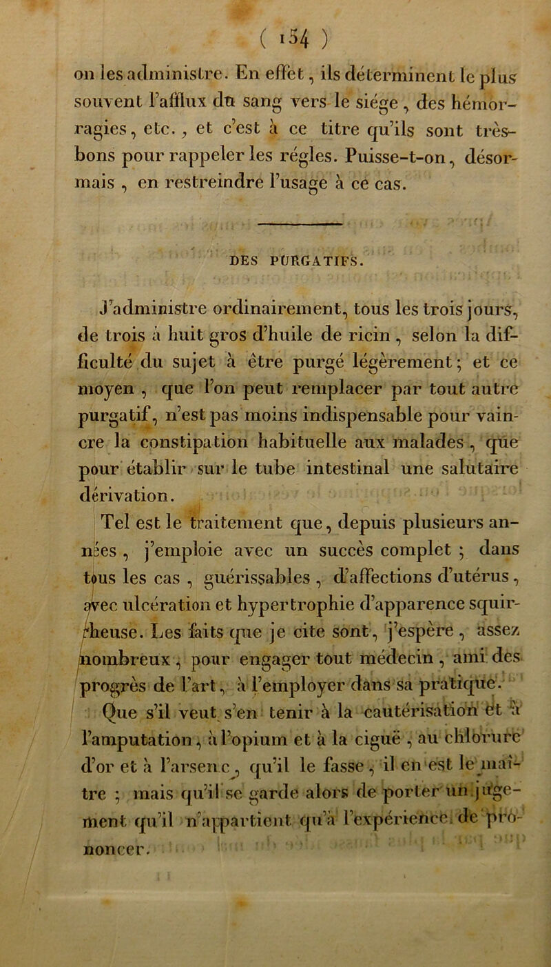 ( «54 ) on les administre. En effet, ils déterminent le plus souvent Fafflux du sang vers le siège , des hémor- ragies, etc., et c’est à ce titre qu’ils sont très- bons pour rappeler les régies. Puisse-t-on, désor- mais , en restreindre l’usage à ce cas. DES PURGATIFS. j’administre ordinairement, tous les trois jours, de trois à huit gros d’huile de ricin , selon la dif- ficulté du sujet à être purgé légèrement; et ce moyen , que l’on peut remplacer par tout autre purgatif, n’est pas moins indispensable pour vain- cre la constipation habituelle aux malades , que pour établir sur le tube intestinal une salutaire dérivation. Tel est le traitement que, depuis plusieurs an- nées , j’emploie avec un succès complet ; dans tous les cas , guérissables , d’affections d’utérus, avec ulcération et hypertrophie d’apparence squir- rheuse. Les faits que je cite sont, j’espère , assez nombreux, pour engager tout médecin , ami des progrès de l’art, à l’employer dans sa pratique. Que s’il veut s’en tenir à la cautérisation ét n l’amputation, à l’opium et à la ciguë , au chlorure d’or et à l’arsenc , qu’il le fasse , il en est le maî- tre ; mais qu’il se garde alors de porter un.juge- ment qu’il n appartient qu’à l’expérience; de pro- noncer.