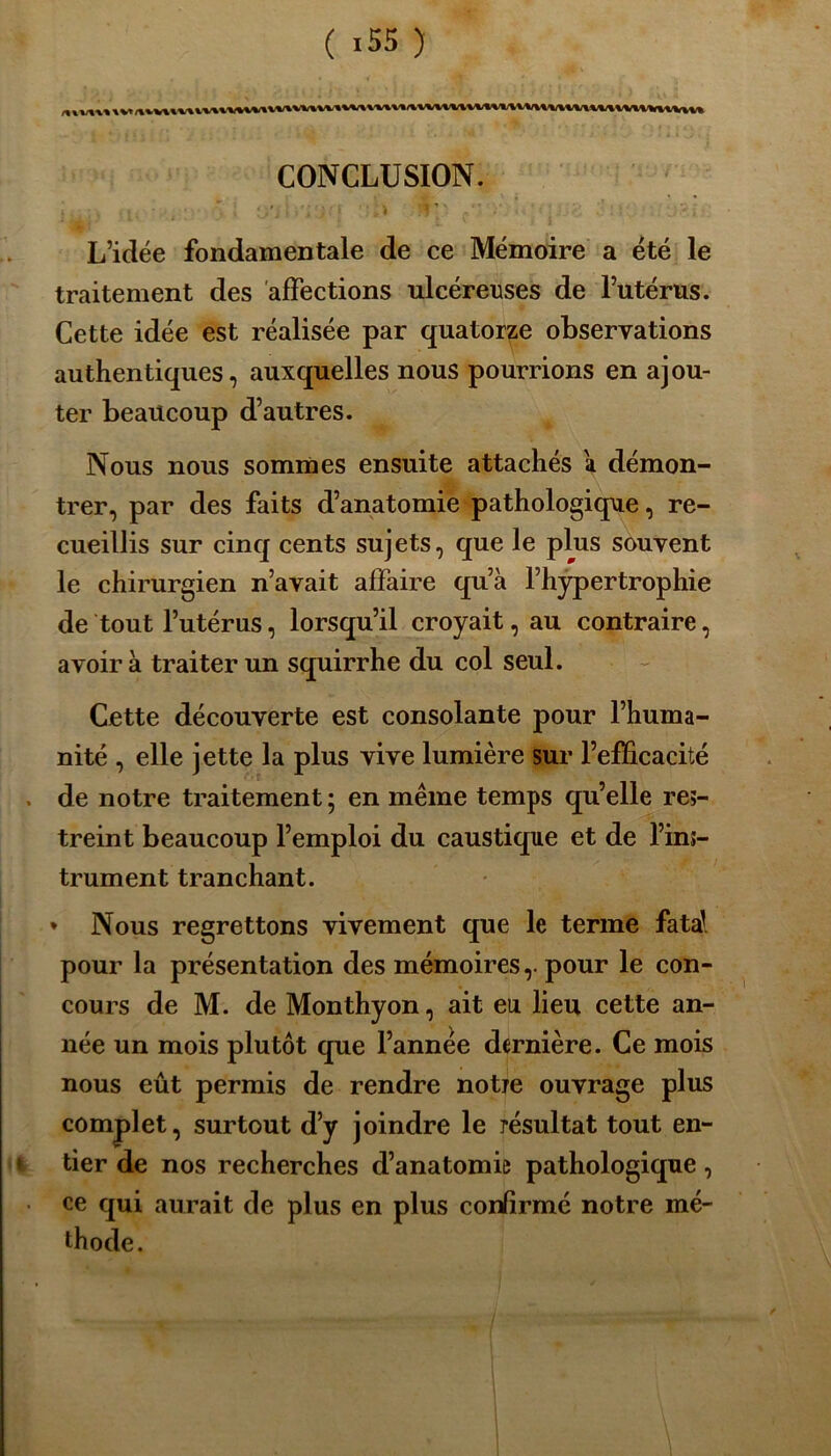 „ .VHHVmiVWllVllVWMVVlVMVVUMïMM/lVVVVXlVMVTlVWtmiMlMVVVVWV^Vl CONCLUSION. ; ;'j .. > '1 ’ L’idée fondamentale de ce Mémoire a été le traitement des affections ulcéreuses de l’utérus. Cette idée est réalisée par quatorze observations authentiques, auxquelles nous pourrions en ajou- ter beaucoup d’autres. Nous nous sommes ensuite attachés a démon- trer, par des faits d’anatomie pathologique, re- cueillis sur cinq cents sujets, que le plus souvent le chirurgien n’avait affaire qu’à l’hypertrophie de tout l’utérus, lorsqu’il croyait, au contraire, avoir à traiter un squirrhe du col seul. Cette découverte est consolante pour l’huma- nité , elle jette la plus vive lumière sur l’efficacité de notre traitement ; en même temps qu’elle res- treint beaucoup l’emploi du caustique et de l’ins- trument tranchant. * Nous regrettons vivement que le terme fa ta! pour la présentation des mémoires,, pour le con- cours de M. de Monthyon, ait eu lieu cette an- née un mois plutôt que l’année dernière. Ce mois nous eût permis de rendre notre ouvrage plus complet, surtout d’y joindre le résultat tout en- tier de nos recherches d’anatomie pathologique, ce qui aurait de plus en plus confirmé notre mé- thode.