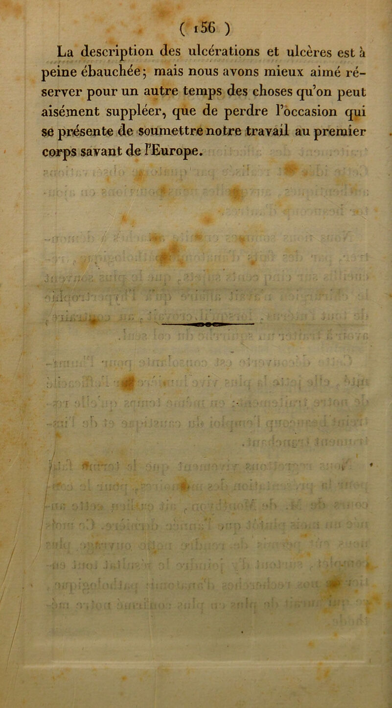 ( *56 ) La description des ulcérations et ulcères est à peine ébauchée; mais nous avons mieux aimé ré- server pour un autre temps des choses qu’on peut aisément suppléer, que de perdre l’occasion qui se présente de soumettre notre travail au premier corps savant de l'Europe. * î n u\çiiYi r c 1 iijl ! j 1 / f