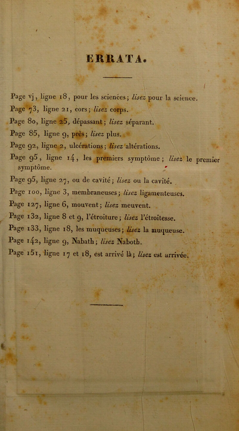 » f ERRATA. ■ ' Page vj, ligne 18, pour les sciences; lisez pour la science. Page 73, ligne 21, cors; Usez corps. Page 80, ligne 2.5, dépassant ; Usez séparant. t Page 85, ligne g, près; Usez plus. Page 92, ligne 2, ulcérations; Usez altérations. Page g5, ligne i4, les premiers symptôme; lisez le premier symptôme. • Page 95, ligne 27, ou de cavité; Usez ou la cavité. Page 100, ligne 3, membraneuses; Usez ligamenteuses. Page 127, ligne 6, mouvent; Usez meuvent. Page 132, ligne 8 et 9, l’étroiture; lisez l’étroitesse. Page i33, ligne 18, les muqueuses; Usez la muqueuse. Page 142, ligne 9, Nabath; Usez Nabotb. Page i5i, ligne 17 et 18, est arrivé là; lisez est arrivée. 4k *