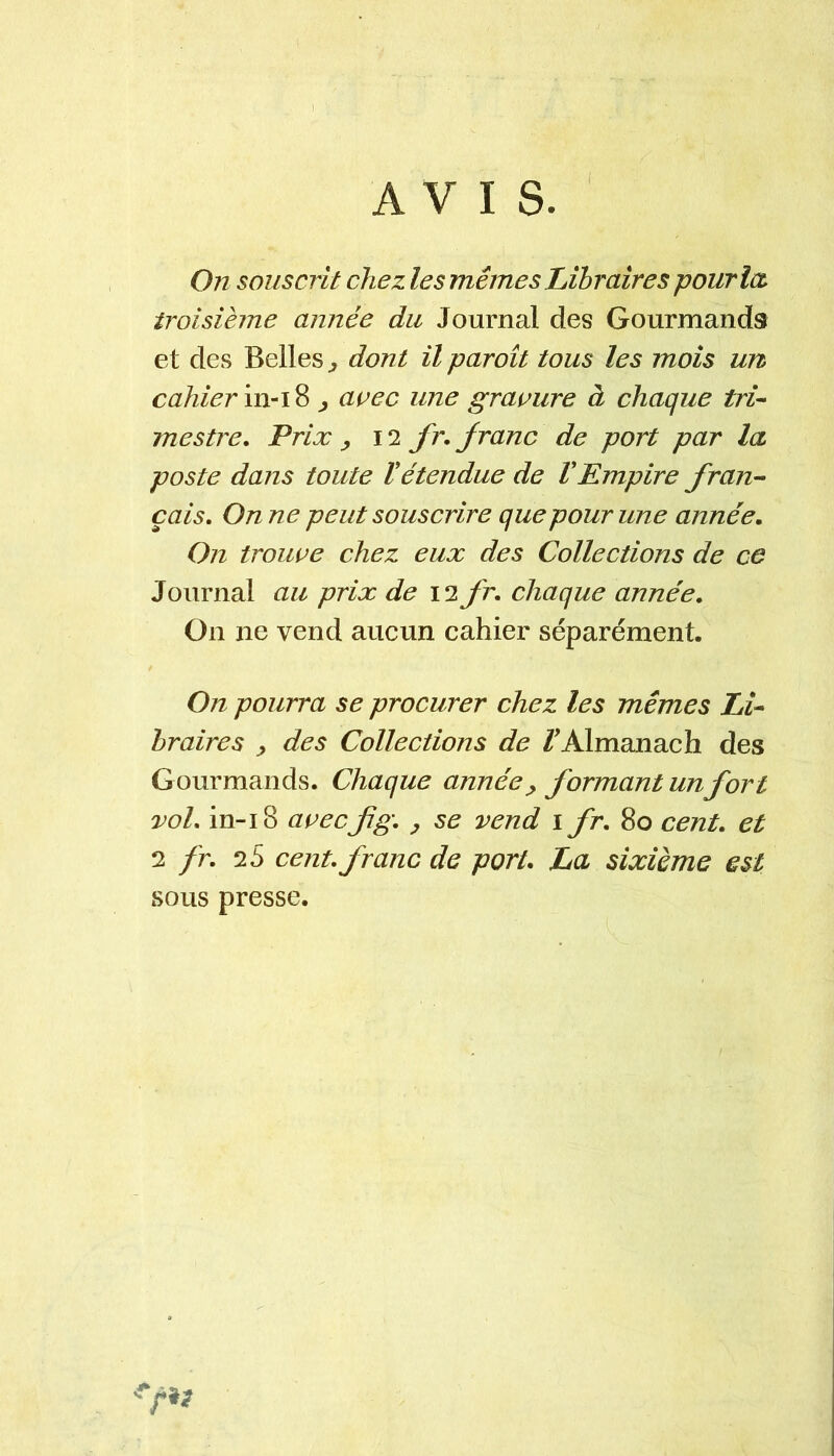 AVIS. On souscrit chez les mêmes Libraires pourlcù troisième année du Journal des Gourmands et des Belles ^ dont il paroît tous les mois un cahier ^ avec une gravure à chaque tri-- mestre. Prix ^ 12 fr. Jranc de port par la poste dans toute Vétendue de VEmpire f rang- eais, On ne peut souscrire que pour une année. On trouve chez eux des Collections de ce Journal au prix de \ifr, chaque année. On ne vend aucun cahier séparément. On pourra se procurer chez les mêmes Li- braires y des Collections de /'Almanach des Gourmands. Chaque année y formant un fort vol, in-18 avecfg, y se vend i fr, 80 cent, et ^ fr, ‘i S cent, franc de port, La sixième est sous presse.