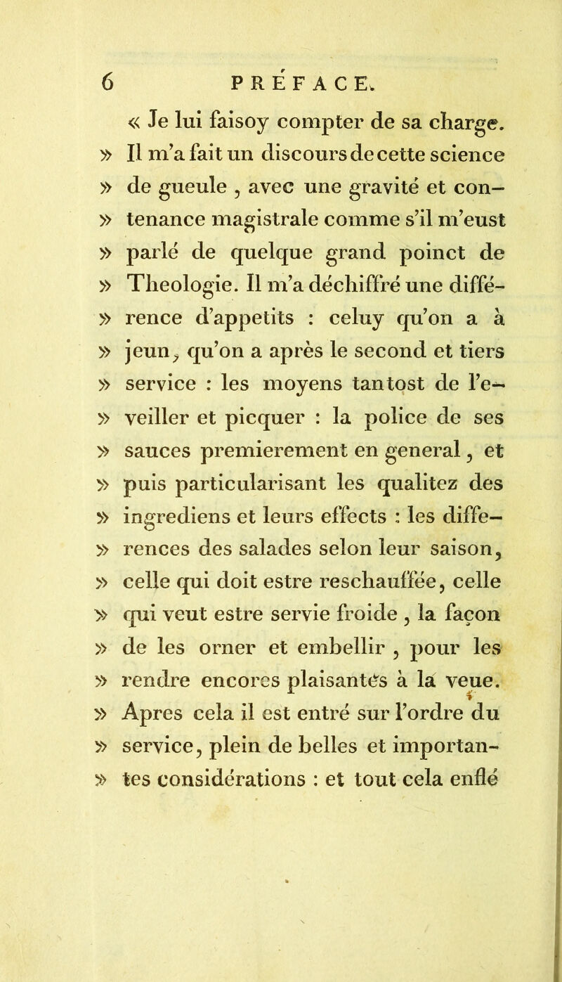 « Je lux faisoy compter de sa charge. y> Il m’a fait un discours de cette science » de gueule , avec une gravité et con— » tenance magistrale comme s’il m’eust » parlé de quelque grand poinct de » Théologie. Il m’a déchiffré une diffé- » rence d’appetits : celuy qu’on a à » jeun^^ qu’on a après le second et tiei-s » service : les moyens tantost de l’e^ » veiller et picquer : la police de ses » sauces premièrement en genei’al ^ et » puis partieulai’isant les qualitez des » ingrediens et leurs effects : les diffe— » rences des salades selon leur saison, » celle qui doit estre reschauffée, celle » qui veut estre sei’vie froide , la façon » de les orner et embellir , pour les » rendi’e encores plaisantés à la veue. » Apres cela il est entré sur l’ordi^e du » service, plein de belles et impoi’tan- » tes considérations : et tout cela enflé N \