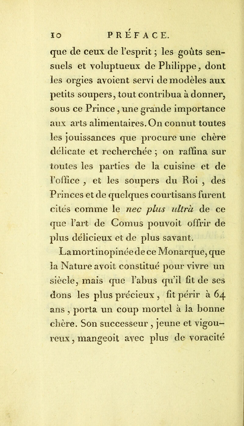 que de ceux de Tesprit ; les goûts sen- suels et voluptueux de Philippe ^ dont les orgies avoient servi de modèles aux petits soupers 5 tout contribua à donner^ sous ce Prince, une grande importance aux arts alimentaires. On connut toutes les jouissances que procure une chère délicate et recherchée ; on raffina sur toutes les parties de la cuisine et de l’office ^ et les soupers du Roi , des Princes et de quelques courtisans furent cités comme le nec plus ultra de ce que l’art de Cornus pouvoit offrir de plus délicieux et de plus savant. Lamortinopinée de ce Monarque^ que la Nature avoit constitué pour vivre un siècle^ mais que l’abus qu’il fit de ses dons les plus précieux , fit périr à 64 ans 5 porta un coup mortel à la bonne chère. Son successeur , jeune et vigou- reux 5 mangeoit avec plus de voracité