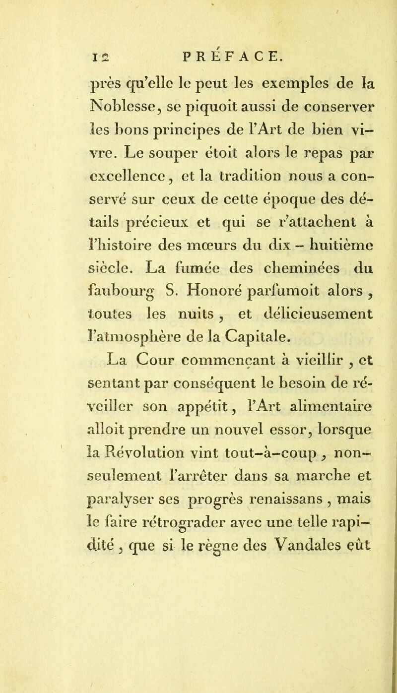 près qu^elle le peut les exemples de la Noblesse 5 se piquoit aussi de conserver les bons principes de TArt de bien vi- vre. Le souper ëtoit alors le repas par excellence ^ et la tradition nous a con- servé sur ceux de cette époque des dé- tails précieux et qui se r^attachent à riiistoire des mœurs du dix - huitième siècle. La fumée des cheminées du faubourg S. Honoré parfum oit alors y toutes les nuits j et délicieusement Tatmosphère de la Capitale. La Cour commençant à vieillir , et sentant par conséquent le besoin de ré- veiller son appétit, T Art alimentaire alloit prendre un nouvel essor^ lorsque la Révolution vint tout-à-coup ^ non- seulement Tarréter dans sa marche et paralyser ses progrès renaissans , mais le faire rétrograder avec une telle rapi- dité 3 que si le règne des Vandales eût