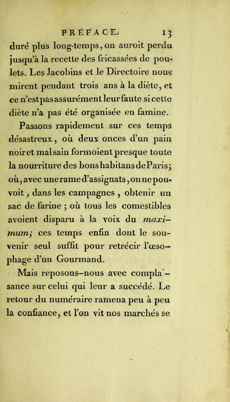 duré plus long-temps, on auroit perdu jusqu’à la recette des fricassées de pou- lets. Les Jacobins et le Directoire nous mirent pendant trois ans à la diète, et ce n’estpas assurément leur faute si cette diète n’a pas été organisée en famine. Passons rapidement sur ces temps désastreux, où deux onces d’un pain noiret malsain formoient presque toute la nourriture des bonshabitansdeParisj où, avec une rame d’assignats, on ne pou- voit, dans les campagnes , obtenir un sac de farine ; où tous les comestibles avoient disparu à la voix du maxi-- muTïi'^ ces temps enfin dont le sou- venir seul suffit pour rétrécir l’œso- phage d’un Gourmand. Mais reposons-nous avec compla - sance sur celui qui leur a succédé. Le retour du numéraire ramena peu à peu la confiance, et l’on vit nos marchés se