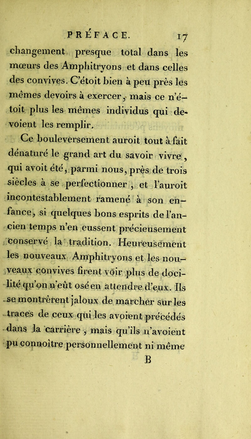 changement presque total dans les mœurs des Amphitryons et dans celles des convives. C’étoit bien à peu près les mêmes devoirs à exercermais ce n’ê- toit plus les mêmes individus qui de» voient les remplir. Ce bouleversement auroit tout a fait dénaturé le grand art du savoir vivre , qui avoit été,.parmi nous, près de trois siècles à se perfectionner , et l’auroit incontestablement ramené à son en- fance, si quelques bons esprits del’an^ cien temps n en eussent précieusement conservé la'tradition. Heur'eusèmeiit les nouveaux Amphitryons et les nou- veaux'convives firent véir plus dedoci- -lite quon,n eut Gsèen attendre d’e,ux. Ils -se montrèrent jaloux de mareher siirles traces de ceux^quiles avoient précédés * dans la carrière 7 mais qu’ils n’avoiént pu connoître personnellement ni même