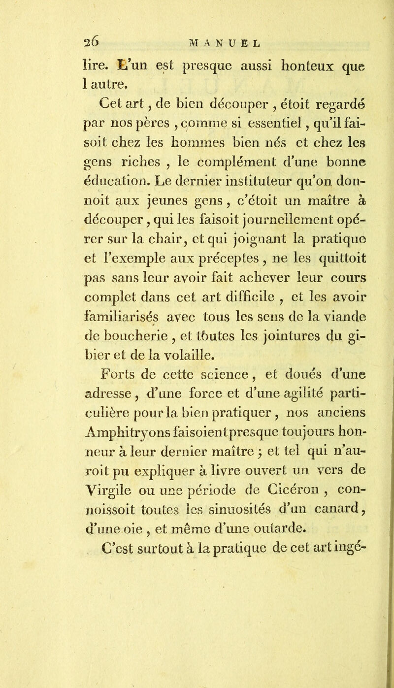 lire. E’un est presque aussi honteux que 1 autre. Cet art, de bien découper , étoit regardé par nos pères , comme si essentiel, qull fai- soit chez les hommes bien nés et chez les gens riches , le complément d’une bonne éducation. Le dernier instituteur qu’on doii- noit aux jeunes gens, c’étoit un maître à découper, qui les faisoit journellement opé- rer sur la chair ^ et qui joignant la pratique et Fexemple aux préceptes , ne les quittoit pas sans leur avoir fait achever leur cours complet dans cet art difficile , et les avoir familiarisés avec tous les sens de la viande de boucherie , et tbutes les jointures du gi- bier et de la volaille. Forts de cette science, et doués d’une adresse, d’une force et d’une agilité parti- culière pour la bien pratiquer, nos anciens Amphitryons faisoientpresque toujours hon- neur à leur dernier maître 5 et tel qui n’au- roit pu expliquer à livre ouvert un vers de Virgile ou uns période de Cicéron , con- noissoit toutes les sinuosités d’un canard ^ d’une oie , et même d’une outarde. C’est surtout à la pratique de cet art ingé-