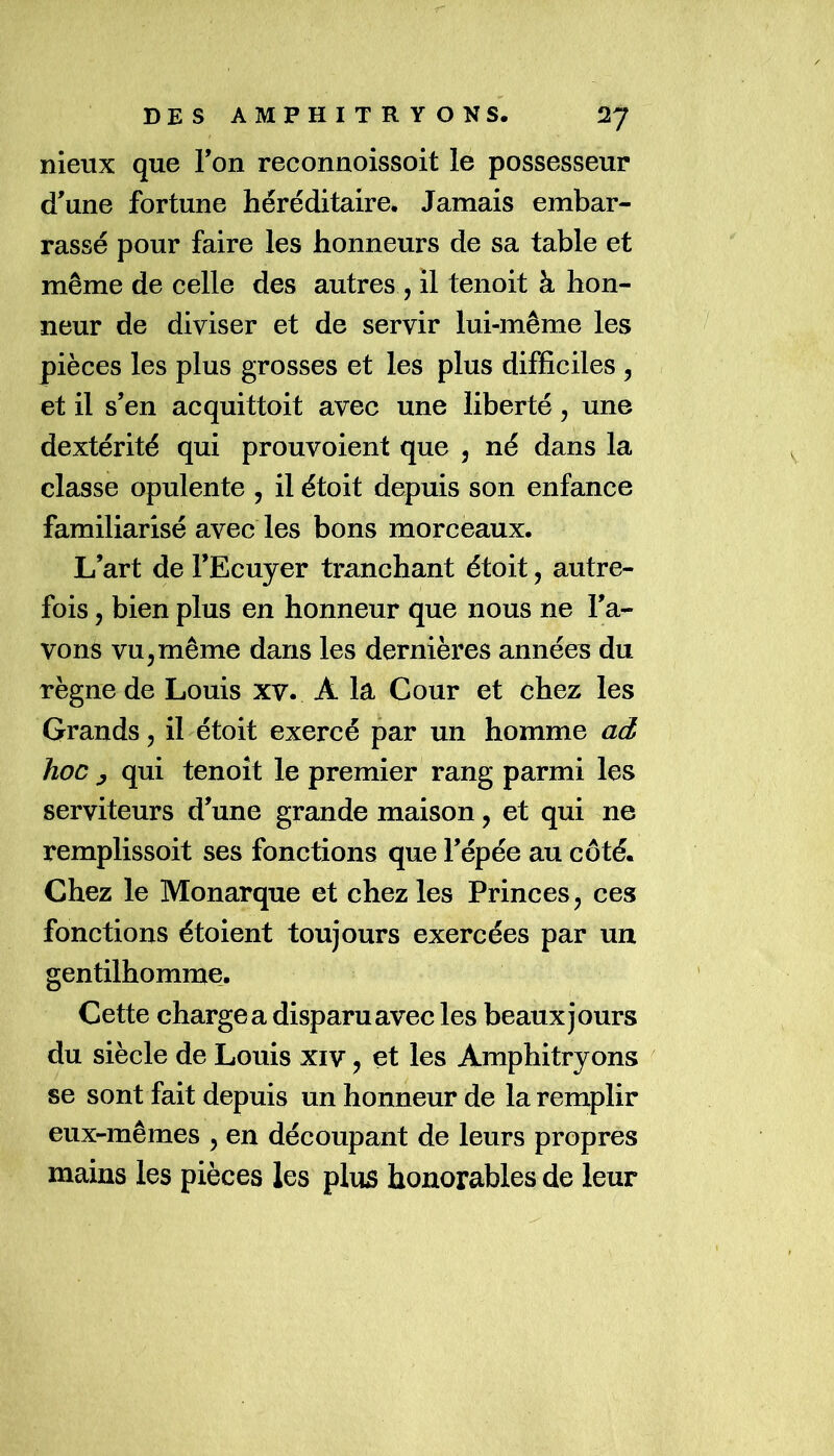 nieux que Fon reconnoissoit le possesseur d’une fortune héréditaire. Jamais embar- rassé pour faire les honneurs de sa table et même de celle des autres , il tenoit à hon- neur de diviser et de servir lui-même les pièces les plus grosses et les plus difficiles 5 et il s’en acquittoit avec une liberté, une dextérité qui prouvoient que , né dans la classe opulente , il étoit depuis son enfance familiarisé avec les bons morceaux. L’art de l’Ecuyer tranchant étoit, autre- fois 5 bien plus en honneur que nous ne l’a- vons vu 5 même dans les dernières années du règne de Louis xv. A la Cour et chez les Grands, il étoit exercé par un homme ad hoc y qui tenoît le premier rang parmi les serviteurs d’une grande maison, et qui ne remplissoit ses fonctions que l’épée au côté. Chez le Monarque et chez les Princes j ces fonctions étoient toujours exercées par un gentilhomme. Cette chargea disparu avec les beaux jours du siècle de Louis xiv, et les Amphitryons se sont fait depuis un honneur de la remplir eux-mêmes , en découpant de leurs propres mains les pièces les plus honorables de leur