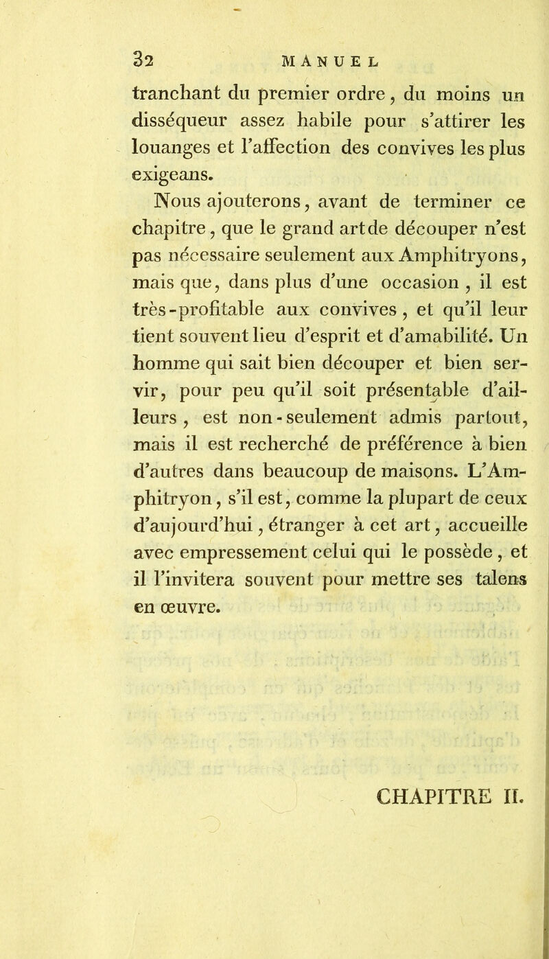 tranchant du premier ordre, du moins un disséqueur assez habile pour s’attirer les louanges et Talfection des convives les plus exigeans. Nous ajouterons 5 avant de terminer ce chapitre, que le grand art de découper n’est pas nécessaire seulement aux Amphitryons, mais que, dans plus d’une occasion , il est très-profitable aux convives, et qu’il leur tient souvent lieu d’esprit et d’amabilité. Un homme qui sait bien découper et bien ser- vir, pour peu qu’il soit présentable d’ail- leurs , est non-seulement admis partout, mais il est recherché de préférence à bien d’autres dans beaucoup de maisons. L’Am- phitryon , s’il est, comme la plupart de ceux d’aujourd’hui, étranger à cet art, accueille avec empressement celui qui le possède , et il l’invitera souvent pour mettre ses talens en œuvre. CHAPITRE II.