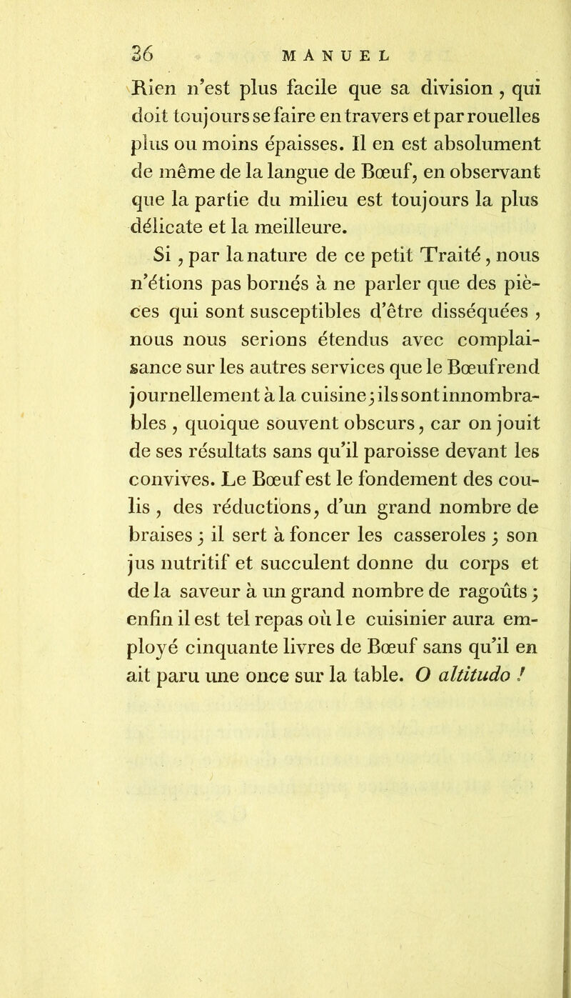 \E.ien n’est plus facile que sa division , qui doit toujours se faire en travers et par rouelles plus ou moins épaisses. Il en est absolument de même de la langue de Bœuf, en observant que la partie du milieu est toujours la plus délicate et la meilleure. Si , par la nature de ce petit Traité, nous n’étions pas bornés à ne parler que des piè- ces qui sont susceptibles d’être disséquées , nous nous serions étendus avec complai- sance sur les autres services que le Bœuf rend journellement à la cuisine 3 ils sont innombra- bles , quoique souvent obscurs, car on jouit de ses résultats sans qu’il paroisse devant les convives. Le Bœuf est le fondement des cou- lis , des réductions, d’un grand nombre de braises 3 il sert à foncer les casseroles 3 son jus nutritif et succulent donne du corps et de la saveur à un grand nombre de ragoûts 3 enfin il est tel repas où le cuisinier aura em- ployé cinquante livres de Bœuf sans qu’il en ait paru une once sur la table. O altitudo !