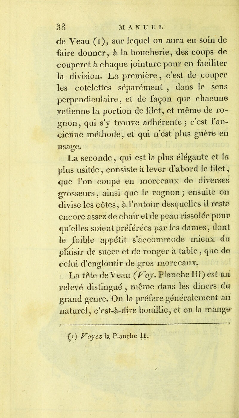 de Veau (i), sur lequel on aura eu soin de faire donner, à la boucherie, des coups de couperet à chaque jointure pour en faciliter la division. La première, c’est de couper les côtelettes séparément , dans le sens perpendiculaire, et de façon que chacune retienne la portion de filet, et même de ro- gnon , qui s’y trouve adhérente 5 c’est l’an- cienne méÜiode, et qui n’est plus guère en usage. La seconde, qui est la plus élégante et la plus usitée, consiste à lever d’abord le filet, que l’on coupe en morceaux de diverses grosseurs, ainsi que le rognon 3 ensuite on divise les côtes, à l’entour desquelles il reste encore assez de chair et de peau rissolée pour qu’elles soient préférées parles dames, dont le foible appétit s’accommode mieux du plaisir de sucer et de ronger à table, que de celui d’engloutir de gros morceaux. La tête de Veau (Fbj. Planche îlî) est mi relevé distingué , même dans les dîners du grand genre. On la préfère généralement au naturel, c’est-à-dire bouillie, et on la mange' CO oyez la Planclie IL