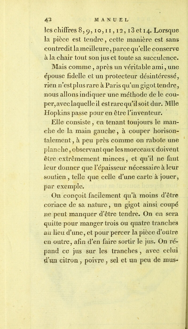 les chiffres 8,9,10511,12, i3 et 14. Lorsque la pièce est tendre, cette manière est sans contredit la meilleure, parce qu’elle conserve à la chair tout son jus et toute sa succulence. Mais comme, après un véritable ami, une épouse fidelle et un protecteur désintéressé, rien n’est plus rare à Paris qu’un gigot tendre, nous allons indiquer une méthode de le cou- per, avec laquelle il est rare qu’il soit dur. Mlle Hopkins passe pour en être l’inventeur. Elle consiste, en tenant toujours le man- che de la main gauche, à couper horison- talement, à peu près comme on rabote une * planche, observant que les morceaux doivent être extrêmement minces, et qu’il ne faut leur donner que l’épaisseur nécessaire à leur soutien , telle que celle d’une carte à jouer, par exemple. On conçoit facilement qu’à moins d’être coriace de sa nature, un gigot ainsi coupé ne peut manquer d’être tendre. On en sera quitte pour manger trois ou quatre tranches au lieu d’une, et pour percer la pièce d’outre en outre, afin d’en faire sortir le jus. On ré- pand ce jus sur les tranches , avec celui d’un citron, poivre, sel et un peu de mus-