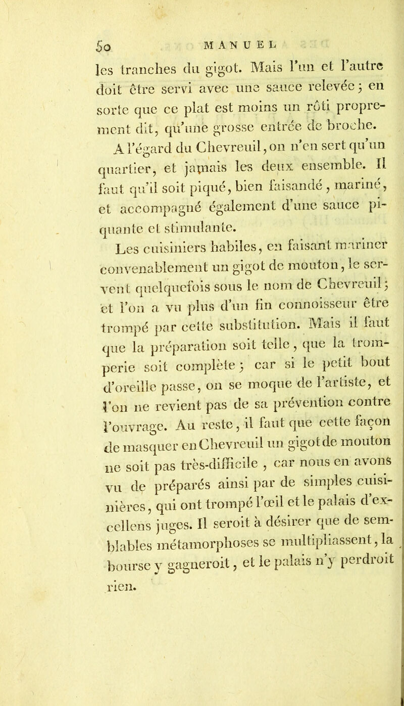 les tranciies du Mais 1 uii et 1 autre doit être servi avec une sauce relevée 3 en sorte que ce plat est moins un rôti propre- ment dit, qidime grosse entrée de broche. A Tégard du Chevreuil, 011 n*en sert qu un quartier, et japiais les deux ensemble. Il faut qu’il soit piqué, bien faisandé , marmé, et accompagné également d une sauce pi- quante et stimulante. Les cuisiniers habiles, en faisant mariner convenablement un g^get de mouton, le ser- vent quelquefois sous le nom de Chevreuil; et l’on a vu plus d’un lin connoisseur être trompé par celte substitution. Mais il laut que la préparation soit telle, que la trom- perie soit complété 3 car si le petit bout d’oreille passe, on se moque de l’artiste, et l’on ne revient pas de sa prévention contre l’ouvrage. Au reste, il faut que cette taçon de masquer en Chevreuil un gigot de mouton ne soit pas très-difficile , car nous en avons vu de préparés ainsi par de simples cuisi- nières , qui ont trompé l’œil et le palais d’ex- cellens juges. Il seroit à désirer que de sem- blables métamorphoses se multipliassent, la bourse y gagneroit, et le palais n y perdioit ! rien.