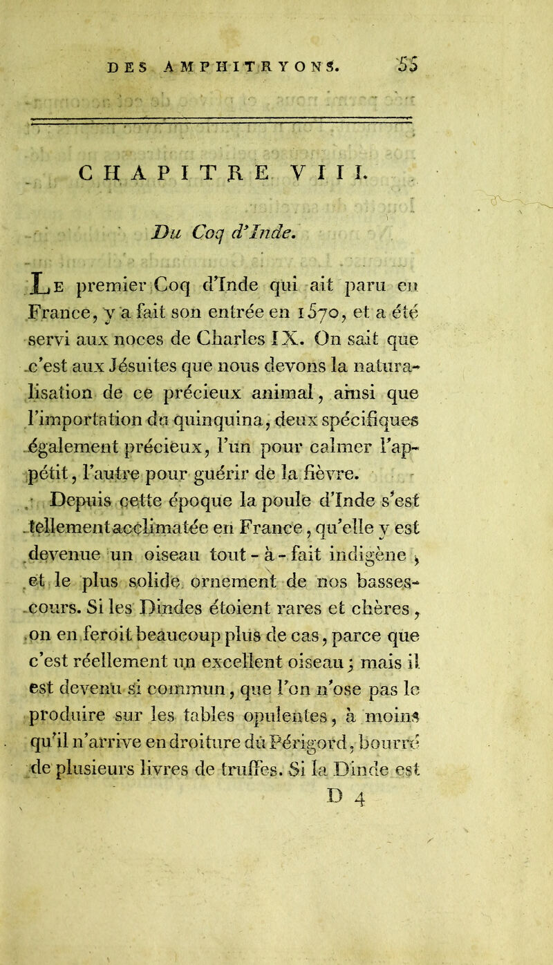 C H A P I T J\ E V I I L Du Coq cCInde. TiE premier Coq cFînde qui ait paru en France, y a fait son entrée en iSyo, et a été servi aux noces de Charles IX. On sait que .c’est aux Jésuites que nous devons la natura- lisation de ce précieux animal, ainsi que rimportation du quinquina^ deux spécifiques également précieux, Fun pour calmer Fap- pétit, 1 autre pour guérir dé la fièvre. Depuis cette époque la poule d’Inde s^esf .tellement acclimatée en France, qu’elle y est ^ devenue un oiseau tout-à-fait indigène ^ .et le plus solide ornement de nos basses- .cours. Si les Dindes étoient rares et chères, ,011 en ferôit beaucoup plus de cas, parce que c’est réellement un excellent oiseau ; mais il est devenu si commun, que Fon n’ose pas le produire sur les tables opulentes, à moins quhl n’arrive en droiture dû Périgord, bourré de plusieurs livres de truffes. Si la Dinde est